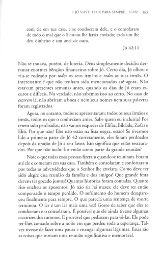 E JÓ VIVEU FELIZ PARA SEMPRE... SERÁ? 363
com ele em sua casa, e se condoeram dele, e o consolaram
de todo o mal que o S e n h o r lhe havia enviado; cada um lhe
deu dinheiro e um anel de ouro.
Jó 42:11
Não se tratava, porém, de loteria. Deus simplesmente decidiu der­
ramar enormes bênçãos financeiras sobre Jó. Certo dia, Jó olhou e
viu-se rodeado por todos os seus irmãos e todas as suas irmãs. O
interessante é que não tenham sido mencionados até agora. Não
estavam presentes semanas antes, quando os dias de Jó eram es­
curos e difíceis. Na verdade, não sabemos isso ao certo. No caso de
estarem lá, não abriram a boca e nem seus nomes nem suas palavras
foram registrados.
Agora, no entanto, todos se apresentaram: todos os seus irmãos e
irmãs, todos os que o conheciam antes. Sabe quem eu incluiria? Por
terem sido perdoados, não vamos esquecer de Elifaz, Bildade, Zofar e
Eliú. Por que não? Eles não estão na lista negra, estão? Se tivermos
lido a primeira parte de Jó 42 corretamente, eles foram perdoados
depois da oração de Jó a seu favor. Isto significa que estão restaura­
dos. Por que nao incluí-los então como parte da grande reunião?
Note o que todas essas pessoas fizeram quando se reuniram. Foram
até ele e comeram em sua casa. Também o consolaram e confortaram
por todas as adversidades que o Senhor lhe enviara. Como deve ter
sido alegre essa reunião da família e dos amigos! Que grande festa
devem ter gozado juntos! Quantas histórias foram contadas. Quanto
riso encheu os aposentos. Jó não ria há meses; ele deve ter então
compensado o tempo perdido. O sofrimento do homem desapare­
ceu finalmente para sempre. O que parecia uma sentença de morte
terminou. O lar é um lar mais uma vez! Gosto de saber que eles se
condoeram e o consolaram. E possível que ele ainda tivesse algumas
cicatrizes dos tumores. É provável que pedissem para vê-las. Ele pode
ter-lhes contado sobre a noite em que perdeu toda a esperança. Tal­
vez tivesse de fazer uma pausa e enxugar algumas lágrimas. Essas são
as coisas que tornam uma reunião significativa e memorável.
 
