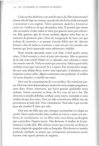364 JÓ: UM HOMEM DE TOLERÂNCIA HERÓICA
Cada um deu dinheiro e um anel de ouro aJó. Não é interessante?
Quem sabe foi logo no começo, quando ele não havia ainda começado
a reconstruir o seu negócio. Talvez quisessem ajudá-lo a levantar-se
outra vez. Lembre-se de que ele perdera tudo. E possível que tivesse
sido necessário vender todos os anéis que possuía antes para sobrevi­
ver. Eles queriam que Jó tivesse também alguma coisa boa; ou se
tratavam de presentes para a festa de inauguração da nova casa que
acabara de construir, e as pessoas estavam felizes por ele. Aprecio
demais o fato de todos se reunirem e cada um por vez consolar esse
homem que havia suportado tanto sofrimento e solidão.
Num mundo apressado como o de hoje, é fácil perder nossas
raízes. É fácil começar a viver só para nós mesmos. Mas os parentes
de Jó não eram assim! Podem ter-se afastado, mas voltaram a entrar
em contato com ele. Tinham muito que conversar. Sabem quem tinha
também muito que conversar? Jó e a esposa. Em muitos lares atingi­
dos por uma aflição física, ocorre uma separação. A distância cresce
enquanto o amor esfria. Alguns casamentos não perduram. A mulher
vai numa direção e o marido em outra.
Você tem de cumprimentar Jó e sua mulher. Eles resistiram jun­
tos. Ela é um tanto depreciada por muitos de meus amigos pregadores,
sinto dizer. Penso, entretanto, que havia grandes qualidades nessa
senhora. Vamos examinar os fatos: ela fica com ele até o fim. Ela
observou o marido definhar, confuso como estava, tornando-se uma
sombra do que fora antes. Deve ter sido terrivelmente difícil, mas ela
permaneceu ao lado dele. Não o abandonou. Você sabe o que isto diz
para nós casados? E claro que sabe.
Você tem um filho que não consegue acompanhar os colegas na
escola? Talvez tenha havido dano cerebral ao nascer e exista um pro­
blema de retardamento, ou seu filho tenha uma doença prolongada
que o prejudica. Fiquem juntos. Não desistam. A mulher de Jó per­
maneceu ao lado dele. Eles tinham muito que conversar ao deitar-se
à noite, depois de apagadas todas as lâmpadas. Eles devem ter sentido
profunda satisfação ao pensar que conseguiram permanecer juntos
durante todo aquele período de angústia.
 