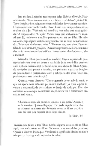 E JÓ VIVEU FELIZ PARA SEMPRE... SERÁ? 365
Isto me leva à terceira recompensa dele: Todos osfilhos deJó são
substituídos. “Também teve outros sete filhos e três filhas” (Jó 42:13).
Tente imaginar isto. Alguns momentos hilários deveriam ter ocorrido.
Os dois estavam envelhecendo, não é? Certo dia, inesperadamente, a
mulher diz a Jó: “Você não vai acreditar, mas acho que estou grávi­
da.” A resposta dele: “O quê?” Vamos dizer que ambos têm 70 anos.
Ali está Jó, rindo com a mulher porque ela vai ter um filho. Ela sobe
ao sótão, pega alguns vestidos de gestante, tira as bolas de naftalina e
diz: “Acho que ainda entro neles.” Não uma vez, nem duas. Estamos
falando de outras dezgestações. Durante os próximos 25 anos ou mais
eles estão novamente criando filhos. Isso mantém alguém jovem, não
é mesmo?
Mais dez filhos. Jó e a mulher recebem força e capacidade para
reproduzir sem levar em conta a sua idade (não nos é dito quantos
anos tinham exatamente) e educar outra casa cheia de filhos. Quan­
do você pára para pensar a respeito, eles passaram a gozar as bênçãos
da paternidade e maternidade com a sabedoria dos avós. Você não
pode superar essa combinação!
Quantas vezes dizemos: “Como gostaria de ter sabido então o
que sei agora; teria sido um pai muito melhor.” Jó e sua esposa ti­
veram a oportunidade de satisfazer o desejo de todo pai. Eles não
cometem os erros que cometeram da primeira vez e certamente não
erram mais tanto.
Chamou o nome da primeira Jemima, o da outra, Quezia, e
o da terceira, Quéren-Hapuque. Em toda aquela terra não
se acharam mulheres tão formosas como as filhas de Jó; e
seu pai lhes deu herança entre seus irmãos.
Jó 42:14, 15
Tiveram sete filhos e três filhas. Lemos alguma coisa sobre as filhas
aqui, mas nada sobre os filhos. Sabemos os nomes delas: Jemima,
Quezia e Quéren-Hapuque. Verifiquei o significado desses nomes e
não parece haver grande importância neles.
 