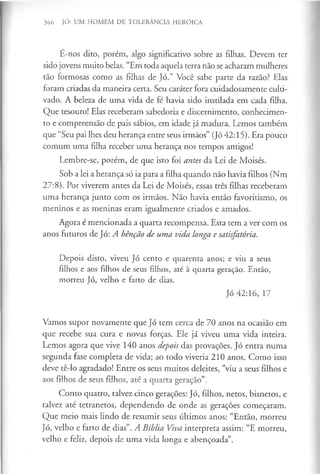 366 JÓ: UM HOMEM DE TOLERÂNCIA HERÓICA
É-nos dito, porém, algo significativo sobre as filhas. Devem ter
sido jovens muito belas. “Em toda aquela terra não se acharam mulheres
tão formosas como as filhas de Jó.” Você sabe parte da razão? Elas
foram criadas da maneira certa. Seu caráter fora cuidadosamente culti­
vado. A beleza de uma vida de fé havia sido instilada em cada filha.
Que tesouro! Elas receberam sabedoria e discernimento, conhecimen­
to e compreensão de pais sábios, em idade já madura. Lemos também
que “Seu pai lhes deu herança entre seus irmãos” (Jó 42:15). Era pouco
comum uma filha receber uma herança nos tempos antigos!
Lembre-se, porém, de que isto foi antes da Lei de Moisés.
Sob a lei a herança só ia para a filha quando não havia filhos (Nm
27:8). Por viverem antes da Lei de Moisés, essas três filhas receberam
uma herança junto com os irmãos. Não havia então favoritismo, os
meninos e as meninas eram igualmente criados e amados.
Agora é mencionada a quarta recompensa. Esta tem a ver com os
anos futuros de Jó: A bênção de uma vida longa e satisfatória.
Depois disto, viveu Jó cento e quarenta anos; e viu a seus
filhos e aos filhos de seus filhos, até à quarta geração. Então,
morreu Jó, velho e farto de dias.
Jó 42:16, 17
Vamos supor novamente que Jó tem cerca de 70 anos na ocasião em
que recebe sua cura e novas forças. Ele já viveu uma vida inteira.
Lemos agora que vive 140 anos depois das provações. Jó entra numa
segunda fase completa de vida; ao todo viveria 210 anos. Como isso
deve tê-lo agradado! Entre os seus muitos deleites, “viu a seus filhos e
aos filhos de seus filhos, até a quarta geração”.
Conto quatro, talvez cinco gerações: Jó, filhos, netos, bisnetos, e
talvez até tetranetos, dependendo de onde as gerações começaram.
Que meio mais lindo de resumir seus últimos anos: “Então, morreu
Jó, velho e farto de dias”. A Bíblia Viva interpreta assim: “E morreu,
velho e feliz, depois de uma vida longa e abençoada”.
 