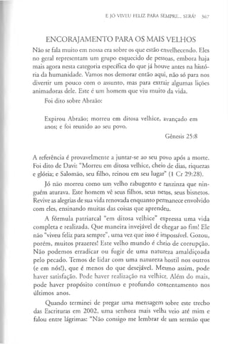 E JÓ VIVEU FELIZ PARA SEMPRE... SERÁ? 367
ENCORAJAMENTO PARA OS MAIS VELHOS
Não se fala muito em nossa era sobre os que estão envelhecendo. Eles
no geral representam um grupo esquecido de pessoas, embora haja
mais agora nesta categoria específica do que já houve antes na histó­
ria da humanidade. Vamos nos demorar então aqui, não só para nos
divertir um pouco com o assunto, mas para extrair algumas lições
animadoras dele. Este é um homem que viu muito da vida.
Foi dito sobre Abraão:
Expirou Abraão; morreu em ditosa velhice, avançado em
anos; e foi reunido ao seu povo.
Génesis 25:8
A referência é provavelmente a juntar-se ao seu povo após a morte.
Foi dito de Davi: “Morreu em ditosa velhice, cheio de dias, riquezas
e glória; e Salomão, seu filho, reinou em seu lugar” (1 Cr 29:28).
Jó não morreu como um velho rabugento e ranzinza que nin­
guém aturava. Este homem vê seus filhos, seus netos, seus bisnetos.
Revive as alegrias de sua vida renovada enquanto permanece envolvido
com eles, ensinando muitas das coisas que aprendeu.
A fórmula patriarcal “em ditosa velhice” expressa uma vida
completa e realizada. Que maneira invejável de chegar ao fim! Ele
não “viveu feliz para sempre”, uma vez que isso é impossível. Gozou,
porém, muitos prazeres! Este velho mundo é cheio de corrupção.
Não podemos erradicar ou fugir de uma natureza amaldiçoada
pelo pecado. Temos de lidar com uma natureza hostil nos outros
(e em nós!), que é menos do que desejável. Mesmo assim, pode
haver satisfação. Pode haver realização na velhice. Além do mais,
pode haver propósito contínuo e profundo contentamento nos
últimos anos.
Quando terminei de pregar uma mensagem sobre este trecho
das Escrituras em 2002, uma senhora mais velha veio até mim e
falou entre lágrimas: “Não consigo me lembrar de um sermão que
 