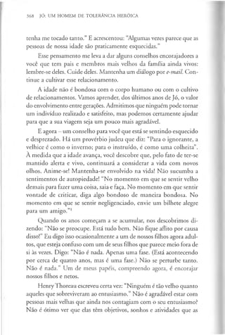 368 JÓ: UM HOMEM DE TOLERÂNCIA HERÓICA
tenha me tocado tanto.” E acrescentou: “Algumas vezes parece que as
pessoas de nossa idade são praticamente esquecidas.”
Esse pensamento me leva a dar alguns conselhos encorajadores a
você que tem pais e membros mais velhos da família ainda vivos:
lembre-se deles. Cuide deles. Mantenha um diálogo por e-mail. Con­
tinue a cultivar esse relacionamento.
A idade não é bondosa com o corpo humano ou com o cultivo
de relacionamentos. Vamos aprender, dos últimos anos de Jó, o valor
do envolvimento entre gerações. Admitimos que ninguém pode tornar
um indivíduo realizado e satisfeito, mas podemos certamente ajudar
para que a sua viagem seja um pouco mais agradável.
E agora —um conselho para você que está se sentindo esquecido
e desprezado. Há um provérbio judeu que diz: “Para o ignorante, a
velhice é como o inverno; para o instruído, é como uma colheita”.
À medida que a idade avança, você descobre que, pelo fato de ter-se
mantido alerta e vivo, continuará a considerar a vida com novos
olhos. Anime-se! Mantenha-se envolvido na vida! Não sucumba a
sentimentos de autopiedade! “No momento em que se sentir velho
demais para fazer uma coisa, saia e faça. No momento em que sentir
vontade de criticar, diga algo bondoso de maneira bondosa. No
momento em que se sentir negligenciado, envie um bilhete alegre
para um amigo.”1
Quando os anos começam a se acumular, nos descobrimos di­
zendo: “Não se preocupe. Está tudo bem. Não fique aflito por causa
disso!” Eu digo isso ocasionalmente a um de nossos filhos agora adul­
tos, que esteja confuso com um de seus filhos que parece meio fora de
si às vezes. Digo: “Não é nada. Apenas uma fase. (Está acontecendo
por cerca de quatro anos, mas é uma fase.) Não se perturbe tanto.
Não é nada.” Um de meus papéis, compreendo agora, é encorajar
nossos filhos e netos.
Henry Thoreau escreveu certa vez: “Ninguém é tão velho quanto
aqueles que sobreviveram ao entusiasmo.” Não é agradável estar com
pessoas mais velhas que ainda nos contagiam com o seu entusiasmo?
Não é ótimo ver que elas têm objetivos, sonhos e atividades que as
 