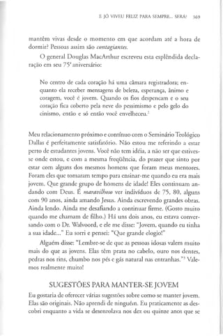 E JÓ VIVEU FELIZ PARA SEMPRE... SERÁ? 369
mantêm vivas desde o momento em que acordam até a hora de
dormir? Pessoas assim são contagiantes.
O general Douglas MacArthur escreveu esta esplêndida decla­
ração em seu 75° aniversário:
No centro de cada coração há uma câmara registradora; en­
quanto ela receber mensagens de beleza, esperança, ânimo e
coragem, você é jovem. Quando os fios despencam e o seu
coração fica coberto pela neve do pessimismo e pelo gelo do
cinismo, então e só então você envelheceu.2
Meu relacionamento próximo e contínuo com o Seminário Teológico
Dallas é perfeitamente satisfatório. Não estou me referindo a estar
perto de estudantes jovens. Você não tem idéia, a não ser que estives­
se onde estou, e com a mesma frequência, do prazer que sinto por
estar com alguns dos mesmos homens que foram meus mentores.
Foram eles que tomaram tempo para ensinar-me quando eu era mais
jovem. Que grande grupo de homens de idade! Eles continuam an­
dando com Deus. É maravilhoso ver indivíduos de 75, 80, alguns
com 90 anos, ainda amando Jesus. Ainda escrevendo grandes obras.
Ainda lendo. Ainda me desafiando a continuar firme. (Gosto muito
quando me chamam de filho.) Há uns dois anos, eu estava conver­
sando com o Dr. Walvoord, e ele me disse: “Jovem, quando eu tinha
a sua idade...” Eu sorri e pensei: “Que grande elogio!”
Alguém disse: “Lembre-se de que as pessoas idosas valem muito
mais do que as jovens. Elas têm prata no cabelo, ouro nos dentes,
pedras nos rins, chumbo nos pés e gás natural nas entranhas.”3Vale­
mos realmente muito!
SUGESTÕES PARA MANTER-SE JOVEM
Eu gostaria de oferecer várias sugestões sobre como se manter jovem.
Elas são originais. Não aprendi de ninguém. Eu praticamente as des­
cobri enquanto a vida se desenrolava nos dez ou quinze anos que se
 