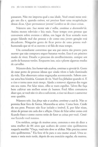 370 JÓ: UM HOMEM DE TOLERÂNCIA HERÓICA
passaram. Não me importa qual a sua idade. Você estará nesse está­
gio um dia e, quando estiver, vai precisar fazer uma recapitulação
dessas dicas. Quer permanecer jovem? Lembre-se de cinco coisas.
Número um: Sua mente não é velha, continue a desenvolvê-la.
Assista menos televisão e leia mais. Passe tempo com pessoas que
conversem sobre eventos e idéias, em lugar de ficar sentado num
grupo falando mal das pessoas e de como esta jovem geração está
decadente. Ninguém gosta de ficar perto de uma pessoa mal­
humorada que só vê as nuvens e só fala do mau tempo.
Um comediante comentou que seu pai estava tão pronto para
morrer que não comprava sequer bananas verdes. Esse é um péssimo
modo de viver. Desafie o processo do envelhecimento, compre um
cacho de bananas verdes. Enquanto isso, saia e plante algumas mudas
de carvalho.
Número dois: Seu humor não acabou, continue a apreciá-lo. Gosto
de estar perto de pessoas idosas que ainda vêem o lado iluminado
da vida. Elas observam coisas engraçadas acontecendo. Sabem con­
tar uma boa história. Gostam de rir. Você ficafabuloso quando ri. E
o riso o torna anos mais moço. Ajuda a remover algumas das rugas
em seu rosto. Por falar nisso, olhe-se num espelho. Talvez lhe faça
bem cultivar um melhor senso de humor. Fred Allen costumava
dizer que, se você não rir alto o suficiente, o riso vai descer e aumentar
seus quadris.
Número três: Sua força não se acabou; continue a usá-la. Não se
permita ficar fora de forma. Mantenha-se ativo. Coma bem. Cuide
do seu peso. Procure não ficar isolado e imóvel. E, por falar nisso,
deixe de pensar em cada dor e aflição. Deixe de falar sobre como está
ficando fraco e como outros terão de fazer as coisas por você. Conti­
nue fazendo você mesmo.
Um médico, amigo de muitos anos, cometeu o erro de dizer a
uma mulher de 84 anos que acabara de correr oito quilómetros
naquela manhã: “Ouça, você não deve se afobar. Não precisa correr
oito quilómetros.” Ela fora vê-lo para o seu exame anual. Uma se­
mana e meia mais tarde, depois do seu exercício regular, ela morreu.
 