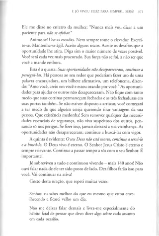 E JÓ VIVEU FELIZ PARA SEMPRE... SERÁ? 371
Ele me disse no enterro da mulher: “Nunca mais vou dizer a um
paciente para não se afobar.”
Anime-se! Use as escadas. Nem sempre tome o elevador. Exerci-
te-se. Mantenha-se ágil. Aceite alguns riscos. Aceite os desafios que a
oportunidade lhe atira. Diga sim o maior número de vezes possível.
Você será cada vez mais procurado. Sua força não se foi, a não ser que
você a mande embora.
Esta é a quarta: Suas oportunidades não desapareceram, continue a
persegui-las. Há pessoas ao seu redor que poderiam fazer uso de uma
palavra encorajadora, um bilhete afirmativo, um telefonema, dizen­
do: “Amo você, creio em você e estou orando por você.” As oportuni­
dades para ajudar os outros não desapareceram. Não fique com tanto
medo que suas cortinas permaneçam fechadas e as três fechaduras em
suas portas também. Se não estiver disposto a arriscar, você começará
a ter medo de que alguém esteja querendo tirar vantagem da sua
pessoa. Que existência medonha! Sem remover qualquer das necessi­
dades essenciais de segurança, não viva suspeitoso dos outros, pen­
sando só nos perigos. Se fizer issç, jamais deixará a sua vizinhança. As
oportunidades não desapareceram; continue a buscá-las com vigor.
A quinta é evidente: O seu Deus não está morto, continue a servi-lo
e a buscá-lo. O Deus vivo é eterno. O Senhor Jesus Cristo é eterno e
sempre relevante. Continue a passar tempo a sós com o seu Senhor. E
importante!
Jó sobreviveu a tudo e continuou vivendo —mais 140 anos! Não
ouvi falar nada de ele ter sido posto de lado. Dez filhos farão isso para
você. Vai continuar na ativa!
Gosto desta oração, que repeti muitas vezes:
Senhor, tu sabes melhor do que eu mesmo que estou enve­
lhecendo e ficarei velho um dia.
Não me deixes falar demais e livra-me especialmente do
hábito fatal de pensar que devo dizer algo sobre cada assunto
em cada ocasião.
 