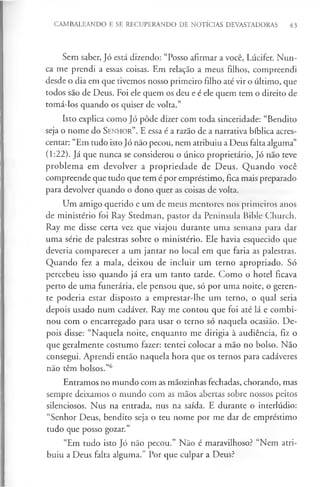 CAMBALEANDO E SE RECUPERANDO DE NOTÍCIAS DEVASTADORAS 43
Sem saber, Jó está dizendo: “Posso afirmar a você, Lúcifer. Nun­
ca me prendi a essas coisas. Em relação a meus filhos, compreendi
desde o dia em que tivemos nosso primeiro filho até vir o último, que
todos são de Deus. Foi ele quem os deu e é ele quem tem o direito de
tomá-los quando os quiser de volta.”
Isto explica como Jó pôde dizer com toda sinceridade: “Bendito
seja o nome do S e n h o r”. E essa é a razão de a narrativa bíblica acres­
centar: “Em tudo isto Jó não pecou, nem atribuiu a Deus falta alguma”
(1:22). Já que nunca se considerou o único proprietário, Jó não teve
problema em devolver a propriedade de Deus. Quando você
compreende que tudo que tem é por empréstimo, fica mais preparado
para devolver quando o dono quer as coisas de volta.
Um amigo querido e um de meus mentores nos primeiros anos
de ministério foi Ray Stedman, pastor da Peninsula Bible Church.
Ray me disse certa vez que viajou durante uma semana para dar
uma série de palestras sobre o ministério. Ele havia esquecido que
deveria comparecer a um jantar no local em que faria as palestras.
Quando fez a mala, deixou de incluir um terno apropriado. Só
percebeu isso quando já era um tanto tarde. Como o hotel ficava
perto de uma funerária, ele pensou que, só por uma noite, o geren­
te poderia estar disposto a emprestar-lhe um terno, o qual seria
depois usado num cadáver. Ray me contou que foi até lá e combi­
nou com o encarregado para usar o terno só naquela ocasião. De­
pois disse: “Naquela noite, enquanto me dirigia à audiência, fiz o
que geralmente costumo fazer: tentei colocar a mão no bolso. Não
consegui. Aprendi então naquela hora que os ternos para cadáveres
não têm bolsos.”6
Entramos no mundo com as mãozinhas fechadas, chorando, mas
sempre deixamos o mundo com as mãos abertas sobre nossos peitos
silenciosos. Nus na entrada, nus na saída. E durante o interlúdio:
“Senhor Deus, bendito seja o teu nome por me dar de empréstimo
tudo que posso gozar.”
“Em tudo isto Jó não pecou.” Não é maravilhoso? “Nem atri­
buiu a Deus falta alguma.” Por que culpar a Deus?
 