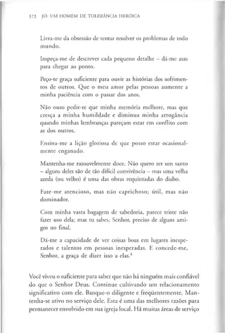 372 JÓ: UM HOMEM DE TOLERÂNCIA HERÓICA
Livra-me da obsessão de tentar resolver os problemas de todo
mundo.
Impeça-me de descrever cada pequeno detalhe —dá-me asas
para chegar ao ponto.
Peço-te graça suficiente para ouvir as histórias dos sofrimen­
tos de outros. Que o meu amor pelas pessoas aumente a
minha paciência com o passar dos anos.
Não ouso pedir-te que minha memória melhore, mas que
cresça a minha humildade e diminua minha arrogância
quando minhas lembranças pareçam estar em conflito com
as dos outros.
Ensina-me a lição gloriosa de que posso estar ocasional­
mente enganado.
Mantenha-me razoavelmente doce. Não quero ser um santo
- alguns deles são de tão difícil convivência - mas uma velha
azeda (ou velho) é uma das obras requintadas do diabo.
Faze-me atencioso, mas não caprichoso; útil, mas não
dominador.
Com minha vasta bagagem de sabedoria, parece triste não
fazer uso dela; mas tu sabes, Senhor, preciso de alguns ami­
gos no final.
Dá-me a capacidade de ver coisas boas em lugares inespe­
rados e talentos em pessoas inesperadas. E concede-me,
Senhor, a graça de dizer isso a elas.4
Você viveu o suficiente para saber que não há ninguém mais confiável
do que o Senhor Deus. Continue cultivando um relacionamento
significativo com ele. Busque-o diligente e frequentemente. M an­
tenha-se ativo no serviço dele. Esta é uma das melhores razões para
permanecer envolvido em sua igreja local. Há muitas áreas de serviço
 