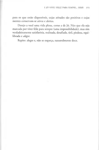 E JÓ VIVEU FELIZ PARA SEMPRE... SERÁ? 373
para os que estão disponíveis, cujas atitudes são positivas e cujas
mentes conservam-se ativas e alertas.
Desejo a você uma vida plena, como a de Jó. Não que ela seja
marcada por viver feliz para sempre (uma impossibilidade), mas sim
verdadeiramente satisfatória, realizada, desafiada, útil, piedosa, equi­
librada e alegre.
Repito: alegre e, não se esqueça, razoavelmente doce.
 