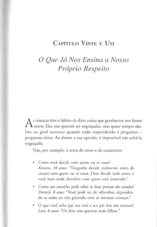 C apítulo V inte e U m
O Que Jó Nos Ensina a Nosso
Próprio Respeito
A
s crianças têm o hábito de dizer coisas que geralmente nos fazem
sorrir. Elas não querem ser engraçadas, mas quase sempre são.
Isto no geral acontece quando estão respondendo a perguntas —
perguntas sérias. Ao darem a sua opinião, é impossível não achá-la
engraçada.
Veja, por exemplo, o tema do amor e do casamento:
• Como você decide com quem vai se casar?
Kristen, 10 anos: “Ninguém decide realmente antes de
crescer com quem vai se casar. Deus decide tudo antes, e
você mais tarde descobre com quem está amarrado.”
• Como um estranho pode saber se duas pessoas são casadas?
Derrick, 8 anos: “Você pode ter de adivinhar, dependen­
do se estão ou não gritando com as mesmas crianças.”
• O que você acha que sua mãe e seu pai têm em comum?
Lori, 8 anos: “Os dois não querem mais filhos.”
 
