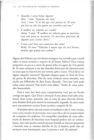 376 JÓ: UM HOMEM DE TOLERÂNCIA HERÓICA
• Quando é certo beijar alguém?
Pam, 7 anos: “Quando são ricos.”
Curt, 7 anos: “
A lei diz que você precisa ter 18 anos,
por isso eu não iria querer me envolver com isso.”
• É melhor ser solteiro ou casado?
Anita, 9 anos: “E melhor ser solteiro para as meninas,
mas não para os meninos. Os meninos precisam de
alguém para cuidar deles.”
• Como você faria um casamento dar certo?
Ricky, 10 anos: “Dizendo à esposa que ela está bonita,
mesmo que pareça um canhão.”1
Alguns dos bilhetes que me foram entregues (ou enviados por e-mait)
sobre os meus sermões a respeito de Jó foram hilários Uma criança
perguntou ao pai se o nome do pastor deles era agora Jó. Um garoto
de 10 anos começou a me dar desenhos feitos por ele representando
as cenas que eu descrevi em um sermão após o outro. (Você devia ver
alguns daqueles tumores!) Quando cheguei quase ao final do livro,
ele parou de desenhar. Não fez mais nenhum outro desenho, mas
recebi um bilhetinho de duas frases, dizendo: “Será que você pode
achar outro assunto? Não tenho mais idéias.” Tenho de amar tama­
nha honestidade.
Esta é uma boa hora para cumprimentar você por ter ficado
comigo até agora. Que Deus o abençoe! A esta altura você sabe certa­
mente duas coisas: primeira, não se trata de uma diversão frívola,
uma história fácil para mantê-lo interessado; segunda, há uma razão
para não existirem muitos livros escritos a respeito de Jó.
A história talvez não seja muito estimulante e não é, com certeza,
uma trama simples de desvendar, mas o que falta aJó em popularidade
ele compensa em realismo. Os compridos corredores de uma enfer­
maria de doentes de leucemia num hospital podem não ser estimu­
lantes, mas cada quarto contém pessoas fazendo as mesmas perguntas
e lutando com as mesmas dúvidas de Jó. A história pode não ser
excitante nem interessante, mas é concreta e real. Ao máximo!
 