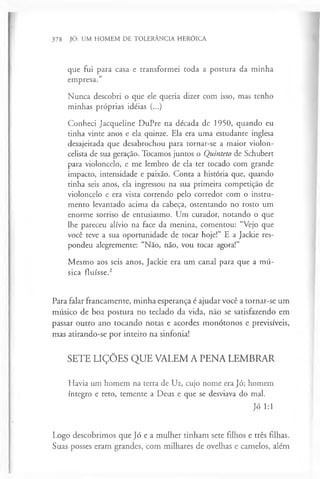 378 JÓ: UM HOMEM DE TOLERÂNCIA HERÓICA
que fui para casa e transformei toda a postura da minha
empresa.”
Nunca descobri o que ele queria dizer com isso, mas tenho
minhas próprias idéias (...)
Conheci Jacqueline DuPre na década de 1950, quando eu
tinha vinte anos e ela quinze. Ela era uma estudante inglesa
desajeitada que desabrochou para tornar-se a maior violon­
celista de sua geração. Tocamos juntos o Quinteto de Schubert
para violoncelo, e me lembro de ela ter tocado com grande
impacto, intensidade e paixão. Conta a história que, quando
tinha seis anos, ela ingressou na sua primeira competição de
violoncelo e era vista correndo pelo corredor com o instru­
mento levantado acima da cabeça, ostentando no rosto um
enorme sorriso de entusiasmo. Um curador, notando o que
lhe pareceu alívio na face da menina, comentou: “Vejo que
você teve a sua oportunidade de tocar hoje!” E a Jackie res­
pondeu alegremente: “Não, não, vou tocar agora!”
Mesmo aos seis anos, Jackie era um canal para que a mú­
sica fluísse.2
Para falar francamente, minha esperança é ajudar você a tornar-se um
músico de boa postura no teclado da vida, não se satisfazendo em
passar outro ano tocando notas e acordes monótonos e previsíveis,
mas atirando-se por inteiro na sinfonia!
SETE LIÇÕES QUE VALEM A PENA LEMBRAR
Havia um homem na terra de Uz, cujo nome era Jó; homem
íntegro e reto, temente a Deus e que se desviava do mal.
Jó 1:1
Logo descobrimos que Jó e a mulher tinham sete filhos e três filhas.
Suas posses eram grandes, com milhares de ovelhas e camelos, além
 
