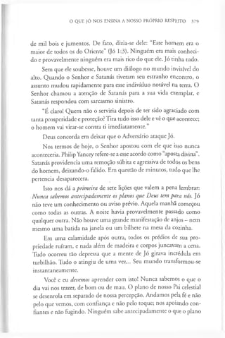 O QUE JÓ NOS ENSINA A NOSSO PRÓPRIO RESPEITO 379
de mil bois e jumentos. De fato, dizia-se dele: “Este homem era o
maior de todos os do Oriente” (Jó 1:3). Ninguém era mais conheci­
do e provavelmente ninguém era mais rico do que ele. Jó tinha tudo.
Sem que ele soubesse, houve um diálogo no mundo invisível do
alto. Quando o Senhor e Satanás tiveram seu estranho encontro, o
assunto mudou rapidamente para esse indivíduo notável na terra. O
Senhor chamou a atenção de Satanás para a sua vida exemplar, e
Satanás respondeu com sarcasmo sinistro.
“É claro! Quem não o serviria depois de ter sido agraciado com
tanta prosperidade e proteção? Tira tudo isso dele e vê o que acontece;
o homem vai virar-se contra ti imediatamente.”
Deus concorda em deixar que o Adversário ataque Jó.
Nos termos de hoje, o Senhor apostou com ele que isso nunca
aconteceria. Philip Yancey refere-se a esse acordo como “aposta divina”.
Satanás providencia uma remoção súbita e agressiva de todos os bens
do homem, deixando-o falido. Em questão de minutos, tudo que lhe
pertencia desaparecera.
Isto nos dá a primeira de sete lições que valem a pena lembrar:
Nunca sabemos antecipadamente osplanos que Deus tem para nós. Jó
não teve um conhecimento ou aviso prévio. Aquela manhã começou
como todas as outras. A noite havia provavelmente passado como
qualquer outra. Não houve uma grande manifestação de anjos - nem
mesmo uma batida na janela ou um bilhete na mesa da cozinha.
Em uma calamidade após outra, todos os prédios de sua pro­
priedade ruíram, e nada além de madeira e corpos juncavam a cena.
Tudo ocorreu tão depressa que a mente de Jó girava incrédula em
turbilhão. Tudo o atingiu de uma vez... Seu mundo transformou-se
instantaneamente.
Você e eu devemos aprender com isto! Nunca sabemos o que o
dia vai nos trazer, de bom ou de mau. O plano de nosso Pai celestial
se desenrola em separado de nossa percepção. Andamos pela fé e não
pelo que vemos, com confiança e não pelo toque; nos apoiando con­
fiantes e não fugindo. Ninguém sabe antecipadamente o que o plano
 