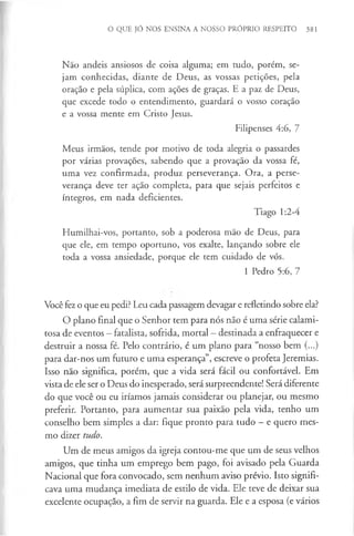 O QUE JÓ NOS ENSINA A NOSSO PRÓPRIO RESPEITO 381
Não andeis ansiosos de coisa alguma; em tudo, porém, se­
jam conhecidas, diante de Deus, as vossas petições, pela
oração e pela súplica, com ações de graças. E a paz de Deus,
que excede todo o entendimento, guardará o vosso coração
e a vossa mente em Cristo Jesus.
Filipenses 4:6, 7
Meus irmãos, tende por motivo de toda alegria o passardes
por várias provações, sabendo que a provação da vossa fé,
uma vez confirmada, produz perseverança. Ora, a perse­
verança deve ter ação completa, para que sejais perfeitos e
íntegros, em nada deficientes.
Tiago 1:2-4
Humilhai-vos, portanto, sob a poderosa mão de Deus, para
que ele, em tempo oportuno, vos exalte, lançando sobre ele
toda a vossa ansiedade, porque ele tem cuidado de vós.
1 Pedro 5:6, 7
Você fez o que eu pedi? Leu cada passagem devagar e refletindo sobre ela?
O plano final que o Senhor tem para nós não é uma série calami­
tosa de eventos - fatalista, sofrida, mortal - destinada a enfraquecer e
destruir a nossa fé. Pelo contrário, é um plano para “nosso bem (...)
para dar-nos um futuro e uma esperança”, escreve o profeta Jeremias.
Isso não significa, porém, que a vida será fácil ou confortável. Em
vista de ele ser o Deus do inesperado, será surpreendente! Será diferente
do que você ou eu iríamos jamais considerar ou planejar, ou mesmo
preferir. Portanto, para aumentar sua paixão pela vida, tenho um
conselho bem simples a dar: fique pronto para tudo - e quero mes­
mo dizer tudo.
Um de meus amigos da igreja contou-me que um de seus velhos
amigos, que tinha um emprego bem pago, foi avisado pela Guarda
Nacional que fora convocado, sem nenhum aviso prévio. Isto signifi­
cava uma mudança imediata de estilo de vida. Ele teve de deixar sua
excelente ocupação, a fim de servir na guarda. Ele e a esposa (e vários
 