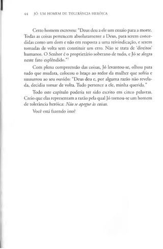 44 Jó: UM HOMEM DE TOLERÂNCIA HERÓICA
Certo homem escreveu: “Deus deu a ele um ensaio para a morte.
Todas as coisas pertencem absolutamente a Deus, para serem conce­
didas como um dom e não em resposta a uma reivindicação, e serem
tomadas de volta sem constituir um erro. Não se trata de ‘direitos’
humanos. O Senhor é o proprietário soberano de tudo, e Jó se alegra
neste fato esplêndido.”7
Com plena compreensão das coisas, Jó levantou-se, olhou para
tudo que mudara, colocou o braço ao redor da mulher que sofria e
sussurrou ao seu ouvido: “Deus deu e, por alguma razão não revela­
da, decidiu tomar de volta. Tudo pertence a ele, minha querida.”
Todo este capítulo poderia ter sido escrito em cinco palavras.
Creio que elas representam a razão pela qual Jó tornou-se um homem
de tolerância heróica: Não se apegue às coisas.
Você está fazendo isso?
 
