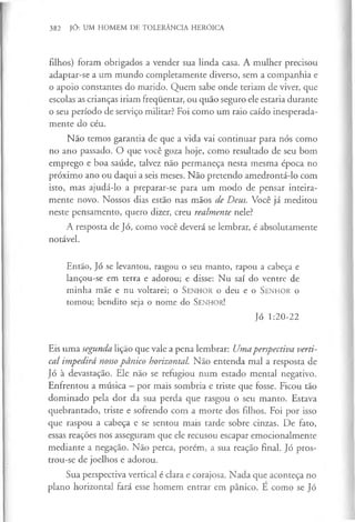 382 JÓ: UM HOMEM DE TOLERÂNCIA HERÓICA
filhos) foram obrigados a vender sua linda casa. A mulher precisou
adaptar-se a um mundo completamente diverso, sem a companhia e
o apoio constantes do marido. Quem sabe onde teriam de viver, que
escolas as crianças iriam frequentar, ou quão seguro ele estaria durante
o seu período de serviço militar? Foi como um raio caído inesperada­
mente do céu.
Não temos garantia de que a vida vai continuar para nós como
no ano passado. O que você goza hoje, como resultado de seu bom
emprego e boa saúde, talvez não permaneça nesta mesma época no
próximo ano ou daqui a seis meses. Não pretendo amedrontá-lo com
isto, mas ajudá-lo a preparar-se para um modo de pensar inteira­
mente novo. Nossos dias estão nas mãos de Deus. Você já meditou
neste pensamento, quero dizer, creu realmente nele?
A resposta de Jó, como você deverá se lembrar, é absolutamente
notável.
Então, Jó se levantou, rasgou o seu manto, rapou a cabeça e
lançou-se em terra e adorou; e disse: Nu saí do ventre de
minha mãe e nu voltarei; o S e n h o r o deu e o S e n h o r o
tomou; bendito seja o nome do S e n h o r!
Jó 1:20-22
Eis uma segunda lição que vale a pena lembrar: Umaperspectiva verti­
cal impedirá nossopânico horizontal. Não entenda mal a resposta de
Jó à devastação. Ele não se refugiou num estado mental negativo.
Enfrentou a música —por mais sombria e triste que fosse. Ficou tão
dominado pela dor da sua perda que rasgou o seu manto. Estava
quebrantado, triste e sofrendo com a morte dos filhos. Foi por isso
que raspou a cabeça e se sentou mais tarde sobre cinzas. De fato,
essas reações nos asseguram que ele recusou escapar emocionalmente
mediante a negação. Não perca, porém, a sua reação final. Jó pros­
trou-se de joelhos e adorou.
Sua perspectiva vertical é clara e corajosa. Nada que aconteça no
plano horizontal fará esse homem entrar em pânico. E como se Jó
 