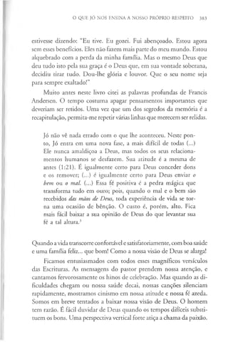 O QUE JÓ NOS ENSINA A NOSSO PRÓPRIO RESPEITO 383
estivesse dizendo: “Eu tive. Eu gozei. Fui abençoado. Estou agora
sem esses benefícios. Eles não fazem mais parte do meu mundo. Estou
alquebrado com a perda da minha família. Mas o mesmo Deus que
deu tudo isto pela sua graça é o Deus que, em sua vontade soberana,
decidiu tirar tudo. Dou-lhe glória e louvor. Que o seu nome seja
para sempre exaltado!”
Muito antes neste livro citei as palavras profundas de Francis
Andersen. O tempo costuma apagar pensamentos importantes que
deveriam ser retidos. Uma vez que um dos segredos da memória é a
recapitulação, permita-me repetir várias linhas que merecem ser relidas.
Jó não vê nada errado com o que lhe aconteceu. Neste pon­
to, Jó entra em uma nova fase, a mais difícil de todas (...)
Ele nunca amaldiçoa a Deus, mas todos os seus relaciona­
mentos humanos se desfazem. Sua atitude é a mesma de
antes (1:21). É igualmente certo para Deus conceder dons
e os remover; (...) é igualmente certo para Deus enviar o
bem ou o mal. (...) Essa fé positiva é a pedra mágica que
transforma tudo em ouro; pois, quando o mal e o bem são
recebidos das mãos de Deus, toda experiência de vida se tor­
na uma ocasião de bênção. O custo é, porém, alto. Fica
mais fácil baixar a sua opinião de Deus do que levantar sua
fé a tal altura.3
Quando a vida transcorre confortável e satisfatoriamente, com boa saúde
e uma família feliz... que bom! Como a nossa visão de Deus se alarga!
Ficamos entusiasmados com todos esses magníficos versículos
das Escrituras. As mensagens do pastor prendem nossa atenção, e
cantamos fervorosamente os hinos de celebração. Mas quando as di­
ficuldades chegam ou nossa saúde decai, nossas canções silenciam
rapidamente, mostramos cinismo em nossa atitude e nossa fé azeda.
Somos em breve tentados a baixar nossa visão de Deus. O homem
tem razão. E fácil duvidar de Deus quando os tempos difíceis substi­
tuem os bons. Uma perspectiva vertical forte atiça a chama da paixão.
 
