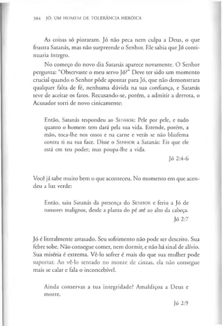 384 JÓ: UM HOMEM DE TOLERÂNCIA HERÓICA
As coisas só pioraram. Jó não peca nem culpa a Deus, o que
frustra Satanás, mas não surpreende o Senhor. Ele sabia que Jó conti­
nuaria íntegro.
No começo do novo dia Satanás aparece novamente. O Senhor
pergunta: “Observaste o meu servo Jó?” Deve ter sido um momento
crucial quando o Senhor pôde apontar para Jó, que não demonstrara
qualquer falta de fé, nenhuma dúvida na sua confiança, e Satanás
teve de aceitar os fatos. Recusando-se, porém, a admitir a derrota, o
Acusador sorri de novo cinicamente:
Então, Satanás respondeu ao SENHOR: Pele por pele, e tudo
quanto o homem tem dará pela sua vida. Estende, porém, a
mão, toca-lhe nos ossos e na carne e verás se não blasfema
contra ti na tua face. Disse o S e n h o r a Satanás: Eis que ele
está em teu poder; mas poupa-lhe a vida.
Jó 2:4-6
Você já sabe muito bem o que aconteceu. No momento em que acen­
deu a luz verde:
Então, saiu Satanás da presença do S e n h o r e feriu a Jó de
tumores malignos, desde a planta do pé até ao alto da cabeça.
Jó 2:7
Jó é literalmente arrasado. Seu sofrimento não pode ser descrito. Sua
febre sobe. Não consegue comer, nem dormir, e não há sinal de alívio.
Sua miséria é extrema. Vê-lo sofrer é mais do que sua mulher pode
suportar. Ao vê-lo sentado no monte de cinzas, ela não consegue
mais se calar e fala o inconcebível.
Ainda conservas a tua integridade? Amaldiçoa a Deus e
morre.
Jó 2:9
 