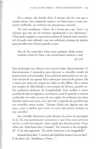 O QUE JÓ NOS ENSINA A NOSSO PRÓPRIO RESPEITO 385
Ela o amava, não duvide disso. A doença não fez com que o
amasse menos. Sua compaixão supera o seu bom senso e, nesse mo­
mento irrefletido, ela verbaliza um pensamento estranho.
“Se você amaldiçoar a Deus, ele o levará para casa. Você e eu
sabemos que este ato irá terminar rapidamente o seu sofrimento.”
(Você pode imaginar a expectativa ansiosa de Satanás neste momen­
to?) Jó pode estar sofrendo, mas tem suficiente presença de espírito
para perceber uma heresia quando a ouve.
Mas ele lhe respondeu: Falas como qualquer doida; temos
recebido o bem de Deus e não receberíamos também o mal?
Jó 2:10
Essa declaração nos oferece uma terceira lição: discernimento. O
discernimento é necessário para detectar o conselho errado de
pessoas bem-intencionadas. Essas palavras sussurradas em seu ou­
vido vieram de sua esposa! Ela o amou por meio de dez partos. Ela
o amou por meio da criação de todos os dez filhos. Ela o amou
nos tempos de dificuldades e nos tempos de fartura, quando en­
fim poderiam desfrutar de tranquilidade. Esta mulher o amou
quando ele não era alguém e continuou a amá-lo quando se tornou
conhecido em todas as casas de sua região. Jó conheceu seu amor
durante todos estes anos, mas isso não o impediu de perceber que
seu conselho estava errado. “Mesmo falado por alguém que me
ama e quer o melhor para mim, eu ouso não prestar atenção ao
seu conselho”.
Seu conselho demonstra quão distante ela estava da percepção
de Jó. Ela está questionando exatamente o que Deus mais admirava
em Jó, e o está encorajando a fazer aquilo que Satanás previra. Pense
sobre isto. Deus havia dito a Satanás: “Ele conserva a sua integrida­
de”. E ela está sugerindo. “Jó, ainda conservas a tua integridade?”
Satanás havia dito: “e verás se não blasfema contra ti na tua face”.
E ela disse a Jó: “Amaldiçoa a Deus....”.
 