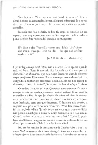 386 JÓ: UM HOMEM DE TOLERÂNCIA HERÓICA
Satanás torcia: “Sim, aceite o conselho de sua esposa”. E seus
demónios não cansavam de atormentá-lo para enfraquecê-lo a ponto
de ceder. Contudo, Jó resistiu. Ele discerne prontamente e rejeita o
conselho.
Jó sabia que não poderia, de boa fé, seguir o conselho de sua
esposa, mesmo que parecesse sensato. Sua resposta revela sua disci­
plina interior. Sua resposta foi ousada e contundente:
Ele disse a ela: “Você fala como uma doida. Usufruímos
dias muito bons que Deus nos deu —por que não usufruir
os dias ruins?”
Jó 2:10 (MSG —Tradução livre)
Que teologia magnífica! “Deus não é o nosso Deus apenas quando
tudo vai bem. Nossa fé nele não fica limitada aos dias em que nos
abençoa. Não afirmamos que ele é nosso Senhor só quando obtemos
o que desejamos. Ele é nosso Deus mesmo quando a adversidade nos
atinge. Ele é Senhor dos dias bons e dos maus. Ele não nos deixou no
dia em que comecei a sofrer!” Jó estava certo. Isso sim é que é paixão!
Considere uma quarta lição: Quando as coisas vão de mal apior, a
teologia correta nos ajuda a permanecerfortes e estáveis. É um sinal de
maturidade o fato de que Jó, depois de sofrer tal série de eventos
cataclísmicos, estivesse pensando tão clara e corretamente sem qual­
quer hesitação, sem qualquer incerteza. O homem não aceitou a
sugestão da esposa nem por um momento. “Você fala como doida”,
foi sua reação imediata. “Já sabe evidentemente agora que estes lábios
não podem amaldiçoar a Deus. A morte pertence a ele e não a mim.
Quando estiver pronto para levar-me, ele o fará.” Como Jó podia
fazer isso? Ele estava seguro em seu conhecimento de Deus. Em crises
desse tipo, a teologia sólida é de valor incalculável.
Isto me faz lembrar de uma anedota de Charles Schultz que li há
anos. Você se recorda da tirinha Snoopy? Linus, com seu cobertor,
olha pela janela panorâmica na sala de sua casa. Ao seu lado se encontra
 