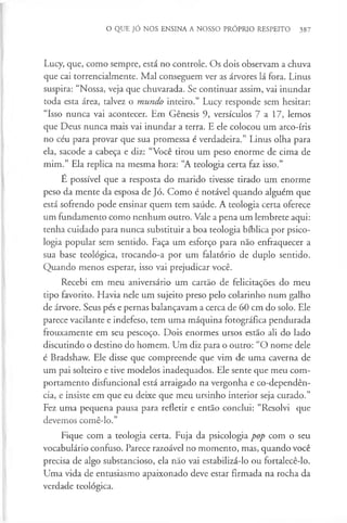 O QUE JÓ NOS ENSINA A NOSSO PRÓPRIO RESPEITO 387
Lucy, que, como sempre, está no controle. Os dois observam a chuva
que cai torrencialmente. Mal conseguem ver as árvores lá fora. Linus
suspira: “Nossa, veja que chuvarada. Se continuar assim, vai inundar
toda esta área, talvez o mundo inteiro.” Lucy responde sem hesitar:
“Isso nunca vai acontecer. Em Génesis 9, versículos 7 a 17, lemos
que Deus nunca mais vai inundar a terra. E ele colocou um arco-íris
no céu para provar que sua promessa é verdadeira.” Linus olha para
ela, sacode a cabeça e diz: “Você tirou um peso enorme de cima de
mim.” Ela replica na mesma hora: “A teologia certa faz isso.”
E possível que a resposta do marido tivesse tirado um enorme
peso da mente da esposa de Jó. Como é notável quando alguém que
está sofrendo pode ensinar quem tem saúde. A teologia certa oferece
um fundamento como nenhum outro. Vale a pena um lembrete aqui:
tenha cuidado para nunca substituir a boa teologia bíblica por psico­
logia popular sem sentido. Faça um esforço para não enfraquecer a
sua base teológica, trocando-a por um falatório de duplo sentido.
Quando menos esperar, isso vai prejudicar você.
Recebi em meu aniversário um cartão de felicitações do meu
tipo favorito. Havia nele um sujeito preso pelo colarinho num galho
de árvore. Seus pés e pernas balançavam a cerca de 60 cm do solo. Ele
parece vacilante e indefeso, tem uma máquina fotográfica pendurada
frouxamente em seu pescoço. Dois enormes ursos estão ali do lado
discutindo o destino do homem. Um diz para o outro: “O nome dele
é Bradshaw. Ele disse que compreende que vim de uma caverna de
um pai solteiro e tive modelos inadequados. Ele sente que meu com­
portamento disfuncional está arraigado na vergonha e co-dependên-
cia, e insiste em que eu deixe que meu ursinho interior seja curado.”
Fez uma pequena pausa para refletir e então conclui: “Resolvi que
devemos comê-lo.”
Fique com a teologia certa. Fuja da psicologia pop com o seu
vocabulário confuso. Parece razoável no momento, mas, quando você
precisa de algo substancioso, ela não vai estabilizá-lo ou fortalecê-lo.
Uma vida de entusiasmo apaixonado deve estar firmada na rocha da
verdade teológica.
 