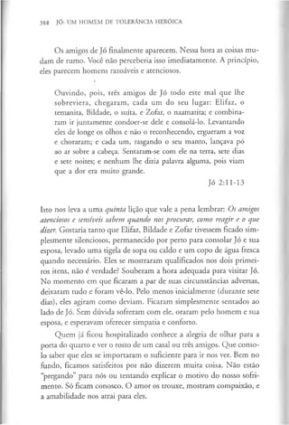 388 JÓ: UM HOMEM DE TOLERÂNCIA HERÓICA
Os amigos de Jó finalmente aparecem. Nessa hora as coisas mu­
dam de rumo. Você não perceberia isso imediatamente. A princípio,
eles parecem homens razoáveis e atenciosos.
Ouvindo, pois, três amigos de Jó todo este mal que lhe
sobreviera, chegaram, cada um do seu lugar: Elifaz, o
temanita, Bildade, o suíta, e Zofar, o naamatita; e combina­
ram ir juntamente condoer-se dele e consolá-lo. Levantando
eles de longe os olhos e não o reconhecendo, ergueram a voz
e choraram; e cada um, rasgando o seu manto, lançava pó
ao ar sobre a cabeça. Sentaram-se com ele na terra, sete dias
e sete noites; e nenhum lhe dizia palavra alguma, pois viam
que a dor era muito grande.
Jó 2:11-13
Isto nos leva a uma quinta lição que vale a pena lembrar: Os amigos
atenciosos e sensíveis sabem quando nos procurar, como reagir e o que
dizer. Gostaria tanto que Elifaz, Bildade e Zofar tivessem ficado sim­
plesmente silenciosos, permanecido por perto para consolar Jó e sua
esposa, levado uma tigela de sopa ou caldo e um copo de água fresca
quando necessário. Eles se mostraram qualificados nos dois primei­
ros itens, não é verdade? Souberam a hora adequada para visitar Jó.
No momento em que ficaram a par de suas circunstâncias adversas,
deixaram tudo e foram vê-lo. Pelo menos inicialmente (durante sete
dias), eles agiram como deviam. Ficaram simplesmente sentados ao
lado de Jó. Sem dúvida sofreram com ele, oraram pelo homem e sua
esposa, e esperavam oferecer simpatia e conforto.
Quem já ficou hospitalizado conhece a alegria de olhar para a
porta do quarto e ver o rosto de um casal ou três amigos. Que conso­
lo saber que eles se importaram o suficiente para ir nos ver. Bem no
fundo, ficamos satisfeitos por não dizerem muita coisa. Não estão
“pregando” para nós ou tentando explicar o motivo do nosso sofri­
mento. Só ficam conosco. O amor os trouxe, mostram compaixão, e
a amabilidade nos atrai para eles.
 