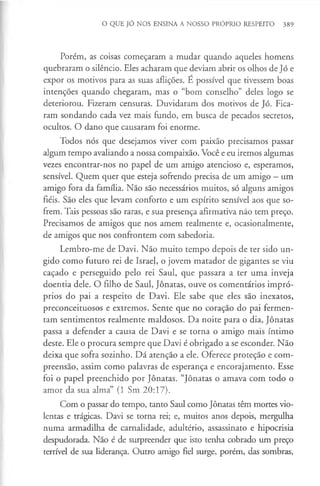 O QUE JÓ NOS ENSINA A NOSSO PRÓPRIO RESPEITO 389
Porém, as coisas começaram a mudar quando aqueles homens
quebraram o silêncio. Eles acharam que deviam abrir os olhos de Jó e
expor os motivos para as suas aflições. É possível que tivessem boas
intenções quando chegaram, mas o “bom conselho” deles logo se
deteriorou. Fizeram censuras. Duvidaram dos motivos de Jó. Fica­
ram sondando cada vez mais fundo, em busca de pecados secretos,
ocultos. O dano que causaram foi enorme.
Todos nós que desejamos viver com paixão precisamos passar
algum tempo avaliando a nossa compaixão. Você e eu iremos algumas
vezes encontrar-nos no papel de um amigo atencioso e, esperamos,
sensível. Quem quer que esteja sofrendo precisa de um amigo - um
amigo fora da família. Não são necessários muitos, só alguns amigos
fiéis. São eles que levam conforto e um espírito sensível aos que so­
frem. Tais pessoas são raras, e sua presença afirmativa não tem preço.
Precisamos de amigos que nos amem realmente e, ocasionalmente,
de amigos que nos confrontem com sabedoria.
Lembro-me de Davi. Não muito tempo depois de ter sido un­
gido como futuro rei de Israel, o jovem matador de gigantes se viu
caçado e perseguido pelo rei Saul, que passara a ter uma inveja
doentia dele. O filho de Saul, Jônatas, ouve os comentários impró­
prios do pai a respeito de Davi. Ele sabe que eles são inexatos,
preconceituosos e extremos. Sente que no coração do pai fermen­
tam sentimentos realmente maldosos. Da noite para o dia, Jônatas
passa a defender a causa de Davi e se torna o amigo mais íntimo
deste. Ele o procura sempre que Davi é obrigado a se esconder. Não
deixa que sofra sozinho. Dá atenção a ele. Oferece proteção e com­
preensão, assim como palavras de esperança e encorajamento. Esse
foi o papel preenchido por Jônatas. “Jônatas o amava com todo o
amor da sua alma” (1 Sm 20:17).
Com o passar do tempo, tanto Saul como Jônatas têm mortes vio­
lentas e trágicas. Davi se torna rei; e, muitos anos depois, mergulha
numa armadilha de carnalidade, adultério, assassinato e hipocrisia
despudorada. Não é de surpreender que isto tenha cobrado um preço
terrível de sua liderança. Outro amigo fiel surge, porém, das sombras,
 