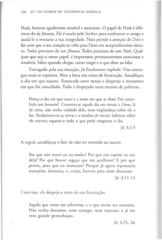 390 JÓ: UM HOMEM DE TOLERÂNCIA HERÓICA
Natã, homem igualmente sensível e atencioso. O papel de Nata é dife­
rente do de Jônatas. Ele é usado pelo Senhor para confrontar o amigo e
ajudá-lo a restaurar a sua integridade. Natã prende a atenção de Davi e
faz com que o seu coração se volte para Deus em arrependimento since­
ro. Todos precisam de um Jônatas. Todos precisam de um Natã. Qual­
quer que seja o nosso papel, é importante permanecermos atenciosos e
sensíveis. Saber quando chegar, como reagir e o que dizer ao falar.
Esmagado pela sua situação, Jó finalmente explode. Não conse­
gue mais se reprimir. Abre a boca em crises de frustração. Amaldiçoa
o dia em que nasceu. Retrocede nove meses e despreza o momento
em que foi concebido. Tudo é despejado num excesso de palavras.
Pereça o dia em que nasci e a noite em que se disse: Foi conce­
bido um homem! Converta-se aquele dia em trevas; e Deus, lá
de cima, não tenha cuidado dele, nem resplandeça sobre ele a
luz. Reclamem-no as trevas e a sombra de morte; habitem sobre
ele nuvens; espante-o tudo o que pode enegrecer o dia.
Jó 3:3-5
A seguir, amaldiçoa o fato de não ter morrido ao nascer.
Por que não morri eu na madre? Por que não expirei ao sair
dela? Por que houve regaço que me acolhesse? E por que
peitos, para que eu mamasse? Porque já agora repousaria
tranquilo; dormiria, e, então, haveria para mim descanso.
Jó 3:11-13
Com isso, ele despeja o resto de sua frustração:
Aquilo que temo me sobrevêm, e o que receio me acontece.
Não tenho descanso, nem sossego, nem repouso, e já me
vem grande perturbação.
Jó 3:25, 26
 