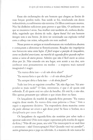 O QUE JÓ NOS ENSINA A NOSSO PRÓPRIO RESPEITO 391
Essas são exclamações de um homem que chegou ao limite de
suas forças: perdeu tudo. Sua saúde se foi, resultando em dores
indescritíveis, e o sofrimento não termina. Os filhos continuam mortos.
Não há dinheiro suficiente para prover o que falta. O ambiente em
que se encontra é atroz. Sua mulher está também ali, embora desilu­
dida, sugerindo que desista de tudo. Agora bastai Até um homem
íntegro tem o seu limite. Jó deve ter terminado sua explosão verbal
com a cabeça nas mãos, soluçando em tom audível.
Nesse ponto os amigos se transformaram em verdadeiros abutres
e começaram a alimentar-se freneticamente. Reações tão impróprias
nos fornecem uma sexta lição: É fácil ocupar a posição de lançadores,
como nofutebol americano, na manhã de segunda-feira quando enfren­
tamos a raiva de outra pessoa. Admito que não é fácil ouvir as coisas
ditas por Jó. Não estando em seu lugar, sem sentir a sua dor, sem
conhecer seus pensamentos ou medos —a resposta mais natural
imaginável é reagir:
“Eu nunca diria isso —e ele não devia dizerf’
“Eu nunca faria o que ele fez —e ele não deviafazer?’
“Eu sempre diria e faria isso - e ele deviafazer!”
Tudo isso leva ao seguinte conselho: “Jó, não diga isso. Vai arre­
pender-se mais tarde!” O fato, entretanto, é que é ele quem está
sofrendo. E ele quem está no calor da batalha. Ele está lá, e não eles.
Eles apenas pensavam que sabiam o que iriam dizer ou fazer.
Os lançadores da manhã de segunda-feira pensam: “Eu nunca
reagiria desse modo. Eu nunca diria essas palavras a Deus.” Vem a
seguir o argumento decisivo: “Eu responderia desta maneira: como
ela pode afirmar ser cristã e agir desse jeito? Se fosse o Senhor, eu a
disciplinaria por causa disso.”
Os lançadores da segunda-feira são notórios por saber tudo e
apontar cada erro! (Nós nem sequer esperamos pela manhã de segun­
da-feira.) “Não dê esse passe, seu tolo! Vão interceptá-lo se você fizer
o arremesso —não! (Interceptação) Não! Quando você vai acordar?',
assim gritamos para o jogo na televisão. E a maioria de nós nunca foi
 