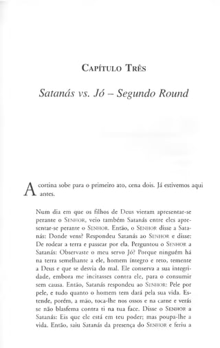 C a pít u l o T rês
Satanás vs. Jó - Segundo Round
A
cortina sobe para o primeiro ato, cena dois. Já estivemos aqui
antes.
Num dia em que os filhos de Deus vieram apresentar-se
perante o S enhor, veio também Satanás entre eles apre­
sentar-se perante o S enhor. Então, o S en h o r disse a Sata­
nás: Donde vens? Respondeu Satanás ao S en h o r e disse:
De rodear a terra e passear por ela. Perguntou o S enhor a
Satanás: Observaste o meu servo Jó? Porque ninguém há
na terra semelhante a ele, homem íntegro e reto, temente
a Deus e que se desvia do mal. Ele conserva a sua integri­
dade, embora me incitasses contra ele, para o consumir
sem causa. Então, Satanás respondeu ao Senhor: Pele por
pele, e tudo quanto o homem tem dará pela sua vida. Es­
tende, porém, a mão, toca-lhe nos ossos e na carne e verás
se não blasfema contra ti na tua face. Disse o S en h o r a
Satanás: Eis que ele está em teu poder; mas poupa-lhe a
vida. Então, saiu Satanás da presença do S enhor e feriu a
 