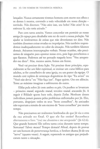 392 JÓ: UM HOMEM DE TOLERÂNCIA HERÓICA
lançador. Nunca certamente tivemos homens com morte nos olhos e
os dentes à mostra, correndo a toda velocidade em nossa direção —
sorrindo. Nós dizemos: “Não atire isso, seu bobo! Não atire! Se eu
estivesse lá, não teria atirado.”
Pare com tanta asneira. Vamos concordar em permitir ao nosso
amigo Jó espaço para desabafar sem ter de ouvir a nossa preleção. Vai
ajudar se lembrarmos de coisas que não deveríamos ter dito. Nós
também dissemos coisas erradas ou impróprias. Nós também respon­
demos inadequadamente no calor da situação. Nós também falamos
demais. Atiramos interceptações verbais. Nessas ocasiões, não preci­
samos de ninguém para apontar nosso erro, pois logo percebemos o
que fizemos. Podemos até ter pensado naquela hora: “Vou arrepen-
der-me disto”. Mas, mesmo assim, fomos em frente.
Você vai precisar desta lição. Vai precisar deste princípio, espe­
cialmente se for um líder espiritual, se ensinar um curso bíblico para
adultos, se for conselheiro de uma igreja, ou um pastor da equipe. O
mundo está repleto de sentenças dogmáticas do tipo “Eu avisei” ou
“Você não devia "ou “Não faça isso”. Fique quieto. Ore em silêncio.
Tente ao máximo imaginar o sofrimento do outro.
Elifaz pula sobre Jó com ambos os pés. Os punhos se levantam
—primeiro round, segundo round, terceiro round, atacando Jó. A
seguir é Bildade quem bate nele, depois Zofar. Nenhum desses
indivíduos jamais passou pelos problemas enfrentados por Jó. Eles,
portanto, despejam todos os seus “bons conselhos”. As amizades
não suportam a tensão de um excesso de “bons conselhos” por muito
tempo.
Não precisamos ser realmente lembrados de que Jó viu o erro
da sua atitude no final. O que ele faz então? Reconhece
abertamente o fato: “(eu) me abomino e me arrependo” (Jó 42:6).
Que grande homem! Ele sofreu tanta coisa durante tanto tempo.
Semanas? Talvez meses? Tempo demais! Afinal, depois de provar
ser um homem de perseverança heróica, o Senhor chama Jó de seu
“servo” (quatro vezes). A seguir, repreende os amigos que prejudi­
caram tanto a situação.
 