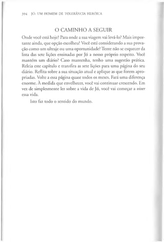 394 JÓ: UM HOMEM DE TOLERÂNCIA HERÓICA
O CAMINHO A SEGUIR
Onde você está hoje? Para onde a sua viagem vai levá-lo? Mais impor­
tante ainda, que opção escolheu? Você está considerando a sua prova­
ção como um ultraje ou uma oportunidade? Tente não se esquecer da
lista das sete lições ensinadas por Jó a nosso próprio respeito. Você
mantém um diário? Caso mantenha, tenho uma sugestão prática.
Releia este capítulo e transfira as sete lições para uma página do seu
diário. Reflita sobre a sua situação atual e aplique as que forem apro­
priadas. Volte a essa página quase todos os meses. Fará uma diferença
enorme. À medida que envelhecer, você vai continuar crescendo. Em
vez de simplesmente ler sobre a vida de Jó, você vai começar a viver
essa vida.
Isto faz todo o sentido do mundo.
 