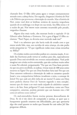 O QUE JÓ NOS ENSINA SOBRE O NOSSO DEUS 397
chamado Sete. O filho deles passa agora o tempo constantemente
sentado com a cabeça baixa. Em seguida, chegaram à história de Noé
e do Dilúvio que provocou a destruição do mundo. Mas a história de
Noé, como você deve se lembrar, termina de maneira vergonhosa
quando ele se embriaga e se despe em sua tenda. Seu filho entra e vê
a nudez do pai. Noé morre num contexto escurecido pelo pecado,
vergonha e fracasso.
Alguns dias mais tarde, eles estavam lendo o capítulo 19 de
Génesis sobre Sodoma e Gomorra. Foi a gota d’água! O filho ex­
clamou: “Pare! Papai, eu deveria estar ouvindo tudo isso?”
Você e eu sabemos que não havia nada de errado com o que
estava sendo lido, mas, aos ouvidos de uma criança, ela não podia
senão perguntar-se: “O que significam todas essas coisas estranhas
na Bíblia?”
Os cristãos recém-convertidos podem ter a mesma reação. A ver­
dade das Escrituras pode tornar-se confusa para eles, especialmente
quando Deus está envolvido em eventos extraordinários. Você pode
imaginar um cristão recém-convertido, que não conhece muito sobre
o nosso Pai celestial, perguntando: “Por que um Deus bom permiti­
ria que seu povo escolhido, os judeus, vivesse mais de 400 anos como
escravos no Egito? Por que um Deus bondoso faria isso? Por que um
Deus amoroso ordenaria a destruição de todos os cananeus quando
Josué e seus companheiros hebreus invadiram a terra, a começar de
Jericó? Por que cada um deles tinha de ser morto? E como um Deus
santo poderia chamar Davi de ‘homem segundo o meu coração’,
mesmo que ele viesse a ser mais tarde culpado de adultério e assassi­
nato e, de fato, fosse polígamo? E mais estranheza: como um Deus
compassivo, amoroso, poderia permitir que um homem reto e fiel
como Jó sofresse como sofreu?”
Os mal-entendidos fazem muitas pessoas desconfiarem de
Deus. Se ele é tão cheio de compaixão e justiça, se quer que o
busquemos quando estamos em dificuldades, por que aprovaria
algo tão cruel quanto os males que Satanás fez cair sobre Jó? São
perguntas difíceis.
 