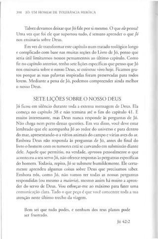 398 JÓ: UM HOMEM DE TOLERÂNCIA HERÓICA
Talvez devamos deixar que Jó fale por si mesmo. O que ele pensa?
Uma vez que foi ele que suportou tudo, é sensato aprender o que Jó
nos ensinaria sobre Deus.
Em vez de transformar este capítulo num tratado teológico longo
e complicado com base nas muitas seções do Livro de Jó, penso que
seria útil limitarmos nossos pensamentos ao último capítulo. Como
fiz no capítulo anterior, tenho sete lições específicas que penso que Jó
nos ensinaria sobre o nosso Deus, se estivesse vivo hoje. Ficamos gra­
tos porque as suas palavras inspiradas foram preservadas para todos
lerem. Mediante a pena de Jó, podemos compreender ainda melhor
o nosso Deus.
SETE LIÇÕES SOBRE O NOSSO DEUS
Jó ficou em silêncio durante toda a extensa mensagem de Deus. Ela
começa no capítulo 38 e não termina até o fim do capítulo 41. É
muito interessante, mas Deus nunca responde às perguntas de Jó.
Nao chega nem perto dessas questões. Em vez disso, você deve estar
lembrado que ele acompanha Jó ao redor do universo e para dentro
do mar, apresentando-o a vários animais do campo e várias aves do ar.
Embora Deus não responda às perguntas de Jó, antes do final do
livro o homem com os tumores está se curvando em submissão diante
dele. Aquele que permitiu, na verdade, aprovou pessoalmente o que
aconteceu a seu servo Jó, não oferece respostas às perguntas específicas
do homem. Todavia, repito, Jó se submete humildemente. Ele certa­
mente aprendeu algumas coisas sobre Deus que precisamos saber.
Embora nós, como Jó, não vamos ter todas as nossas perguntas
respondidas (ou mesmo a maioria), mesmo assim há muito a apren­
der do servo de Deus. Vou esforçar-me ao máximo para fazer uma
comunicação clara. Tudo o que peço é que você concentre toda a sua
atenção neste último trecho da viagem.
Bem sei que tudo podes, e nenhum dos teus planos pode
ser frustrado.
Jó 42:2
 