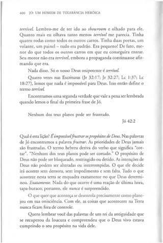 400 JÓ: UM HOMEM DE TOLERÂNCIA HERÓICA
terrível. Lembro-me de ter ido ao showroom e olhado para ele.
Quanto mais eu olhava tanto menos terrível me parecia. Tinha
quatro rodas como todos os outros carros. Tinha duas portas, um
volante, um painel - tudo era padrão. Era pequeno! De fato, me­
nor do que todos os outros carros em que eu conseguira entrar.
Seu m otor não era terrível, embora a propaganda continuasse afir­
mando que era.
Nada disso. Só o nosso Deus onipotente é terrível.
Quatro vezes nas Escrituras (Jr 32:17; Jr 32:27; Lc 1:37; Lc
18:27), lemos que nada é impossível para Deus. Isso então define o
termo terrível.
Encontramos uma segunda verdade que vale a pena ser lembrada
quando lemos o final da primeira frase de Jó.
Nenhum dos teus planos pode ser frustrado.
Jó 42:2
Qual é esta lição? É impossívelfrustrar ospropósitos deDeus. Nas palavras
de Jó encontramos a palavrafrustrar. As prioridades de Deus jamais
são frustradas. O termo hebreu deriva do verbo que significa “cor­
tar”. “Nenhum dos teus planos pode ser cortado.” O propósito de
Deus não pode ser bloqueado, restringido ou detido. As intenções de
Deus não podem ser alteradas ou interrompidas. O que ele decide
irá ocorrer sem demora, sem impedimento e sem falta. Tudo o que
acontece nesta terra se enquadra exatamente no que Deus determi­
nou. Exatamente. Nada do que ocorre é uma reação de última hora,
tapa-buraco; portanto, ele nunca é surpreendido.
O que quer que aconteça se desenrola precisamente como plane­
jou em sua onisciência. Com ele, as coisas que acontecem na Terra
nunca ficam fora de controle.
Quero lembrar você das palavras de um rei da antiguidade que
se recuperou da loucura e compreendeu que o Deus vivo estava
cumprindo o seu propósito na vida dele.
 