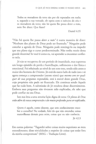 O QUE JÓ NOS ENSINA SOBRE O NOSSO DEUS 401
Todos os moradores da terra são por ele reputados em nada;
e, segundo a sua vontade, ele opera com o exército do céu e
os moradores da terra; não há quem lhe possa deter a mão,
nem lhe dizer: Que fazes?
Daniel 4:35
“Não há quem lhe possa deter a mão”é outra maneira de dizer:
“Nenhum dos planos de Deus pode ser frustrado.” Ninguém pode
cancelar a agenda de Deus. Ninguém pode restringi-lo ou impedir
que seu plano siga o curso predeterminado. Não tenha receio desta
grande doutrina! Se você é como eu, vai aprender a encontrar confor­
to nela.
Jó não se recuperou de um período de insanidade, mas suportou
um longo episódio de perda e humilhação, sofrimento e dor física e
emocional. Foi rebaixado ao nível de um sem-teto, tendo sido antes o
maior dos homens do Oriente. Jó está do outro lado de tudo isso e só
agora começa a compreender (atente nisto) que mesmo sem ter qual­
quer de suas perguntas respondida, está à mercê deste grande Deus,
cujo propósito não pode ser frustrado. Ele continua sendo Aquele
que faz tudo bem. A submissão de Jó resultou desse discernimento.
Embora suas perguntas não tivessem sido explicadas, ele sabe que
pode confiar no seu Deus.
Isto nos leva a uma terceira lição digna de nota: Osplanos de Deus
estão além da nossa compreensão esão muitoprofundospara serexplicados.
Quem é aquele, como disseste, que sem conhecimento enco­
bre o conselho? Na verdade, falei do que não entendia; coisas
maravilhosas demais para mim, coisas que eu não conhecia.
Jó 42:3
Em outras palavras: “Tagarelei sobre coisas muito superiores ao meu
entendimento; disse trivialidades a respeito de coisas que estão fora
da minha compreensão” (MSG —Tradução Livre).
 