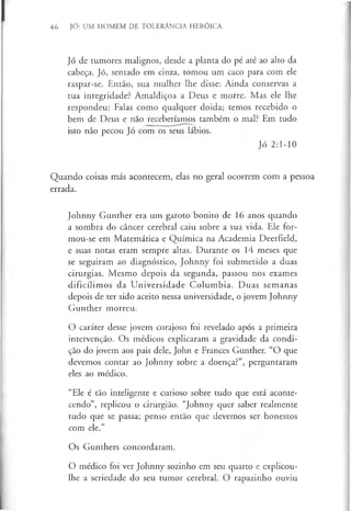 46 JÓ: UM HOMEM DE TOLERÂNCIA HERÓICA
Jó de tumores malignos, desde a planta do pé até ao alto da
cabeça. Jó, sentado em cinza, tomou um caco para com ele
raspar-se. Então, sua mulher lhe disse: Ainda conservas a
tua integridade? Amaldiçoa a Deus e morre. Mas ele lhe
respondeu: Falas como qualquer doida; temos recebido o
bem de Deus e não receberíamos também o mal? Em tudo
isto não pecou Jó com os seus lábios.
Jó 2:1-10
Quando coisas más acontecem, elas no geral ocorrem com a pessoa
errada.
Johnny Gunther era um garoto bonito de 16 anos quando
a sombra do câncer cerebral caiu sobre a sua vida. Ele for-
mou-se em Matemática e Química na Academia Deerfield,
e suas notas eram sempre altas. Durante os 14 meses que
se seguiram ao diagnóstico, Johnny foi submetido a duas
cirurgias. Mesmo depois da segunda, passou nos exames
dificílimos da Universidade Columbia. Duas semanas
depois de ter sido aceito nessa universidade, o jovem Johnny
Gunther morreu.
O caráter desse jovem corajoso foi revelado após a primeira
intervenção. Os médicos explicaram a gravidade da condi­
ção do jovem aos pais dele, John e Frances Gunther. “O que
devemos contar ao Johnny sobre a doença?”, perguntaram
eles ao médico.
“Ele é tão inteligente e curioso sobre tudo que está aconte­
cendo”, replicou o cirurgião. “Johnny quer saber realmente
tudo que se passa; penso então que devemos ser honestos
com ele.”
Os Gunthers concordaram.
O médico foi ver Johnny sozinho em seu quarto e explicou-
lhe a seriedade do seu tumor cerebral. O rapazinho ouviu
 