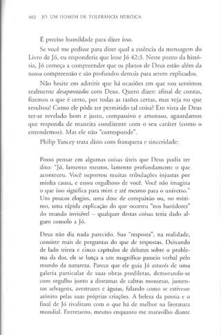 402 JÓ: UM HOMEM DE TOLERÂNCIA HERÓICA
É preciso humildade para dizer isso.
Se você me pedisse para dizer qual a essência da mensagem do
Livro de Jó, eu responderia que lesse Jó 42:3. Neste ponto da histó­
ria, Jó começa a compreender que os planos de Deus estão além da
nossa compreensão e são profundos demais para serem explicados.
Não hesite em admitir que há ocasiões em que nos sentimos
realmente desapontados com Deus. Quero dizer: afinal de contas,
fizemos o que é certo, por todas as razões certas, mas veja no que
resultou! Como ele pôde ter permitido tal coisa? Em vista de Deus
ter-se revelado bom e justo, compassivo e amoroso, aguardamos
que responda de maneira condizente com o seu caráter (como o
entendemos). Mas ele nao “corresponde”.
Philip Yancey trata disto com franqueza e sinceridade:
Posso pensar em algumas coisas úteis que Deus podia ter
dito: “Jó, lamento mesmo, lamento profundamente o que
aconteceu. Você suportou muitas tribulações injustas por
minha causa, e estou orgulhoso de você. Você não imagina
o que isso significa para mim e até mesmo para o universo.”
Uns poucos elogios, uma dose de compaixão ou, no míni­
mo, uma rápida explicação do que ocorreu “nos bastidores”
do mundo invisível - qualquer destas coisas teria dado al­
gum consolo a Jó.
Deus nao diz nada parecido. Sua “resposta”, na realidade,
consiste mais de perguntas do que de respostas. Deixando
de lado trinta e cinco capítulos de debates sobre o proble­
ma da dor, ele se lança a um magnífico passeio verbal pelo
mundo da natureza. Parece que ele guia Jó através de uma
galeria particular de suas obras prediletas, demorando-se
com orgulho junto a dioramas de cabras montesas, jumen­
tos selvagens, avestruzes e águias, falando como se estivesse
atónito pelas suas próprias criações. A beleza da poesia e o
final de Jó rivalizam com o que há de melhor na literatura
mundial. Entretanto, mesmo enquanto me maravilho diante
 