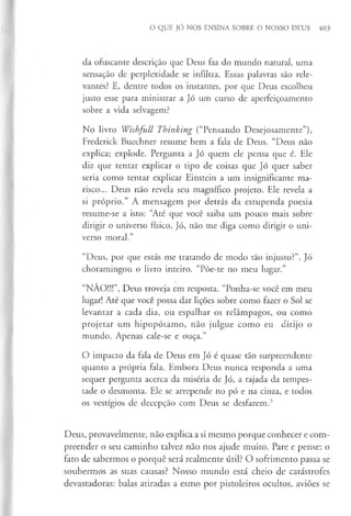 O QUE JÓ NOS ENSINA SOBRE O NOSSO DEUS 403
da ofuscante descrição que Deus faz do mundo natural, uma
sensação de perplexidade se infiltra. Essas palavras são rele­
vantes? E, dentre todos os instantes, por que Deus escolheu
justo esse para ministrar a Jó um curso de aperfeiçoamento
sobre a vida selvagem?
No livro Wishfull Thinking (“Pensando Desejosamente”),
Frederick Buechner resume bem a fala de Deus. “Deus não
explica; explode. Pergunta a Jó quem ele pensa que é. Ele
diz que tentar explicar o tipo de coisas que Jó quer saber
seria como tentar explicar Einstein a um insignificante ma­
risco... Deus não revela seu magnífico projeto. Ele revela a
si próprio.” A mensagem por detrás da estupenda poesia
resume-se a isto: “
Até que você saiba um pouco mais sobre
dirigir o universo físico, Jó, não me diga como dirigir o uni­
verso moral.”
“Deus, por que estás me tratando de modo tão injusto?”, Jó
choramingou o livro inteiro. “Põe-te no meu lugar.”
“NÃO!!!”, Deus troveja em resposta. “Ponha-se você em meu
lugar! Até que você possa dar lições sobre como fazer o Sol se
levantar a cada dia, ou espalhar os relâmpagos, ou como
projetar um hipopótamo, não julgue como eu dirijo o
mundo. Apenas cale-se e ouça.”
O impacto da fala de Deus em Jó é quase tão surpreendente
quanto a própria fala. Embora Deus nunca responda a uma
sequer pergunta acerca da miséria de Jó, a rajada da tempes­
tade o desmonta. Ele se arrepende no pó e na cinza, e todos
os vestígios de decepção com Deus se desfazem.3
Deus, provavelmente, não explica a si mesmo porque conhecer e com­
preender o seu caminho talvez não nos ajude muito. Pare e pense: o
fato de sabermos o porquê será realmente útil? O sofrimento passa se
soubermos as suas causas? Nosso mundo está cheio de catástrofes
devastadoras: balas atiradas a esmo por pistoleiros ocultos, aviões se
 