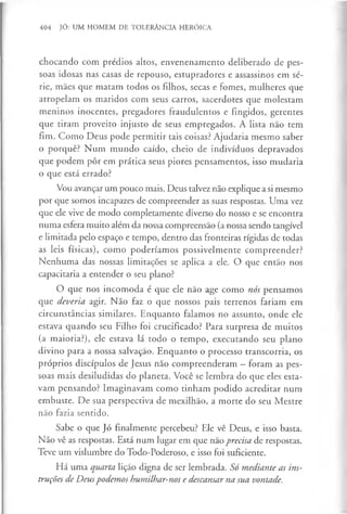 404 JÓ: UM HOMEM DE TOLERÂNCIA HERÓICA
chocando com prédios altos, envenenamento deliberado de pes­
soas idosas nas casas de repouso, estupradores e assassinos em sé­
rie, mães que matam todos os filhos, secas e fomes, mulheres que
atropelam os maridos com seus carros, sacerdotes que molestam
meninos inocentes, pregadores fraudulentos e fingidos, gerentes
que tiram proveito injusto de seus empregados. A lista não tem
fim. Como Deus pode permitir tais coisas? Ajudaria mesmo saber
o porquê? Num mundo caído, cheio de indivíduos depravados
que podem pôr em prática seus piores pensamentos, isso mudaria
o que está errado?
Vou avançar um pouco mais. Deus talvez não explique a si mesmo
por que somos incapazes de compreender as suas respostas. Uma vez
que ele vive de modo completamente diverso do nosso e se encontra
numa esfera muito além da nossa compreensão (a nossa sendo tangível
e limitada pelo espaço e tempo, dentro das fronteiras rígidas de todas
as leis físicas), como poderíamos possivelmente compreender?
Nenhuma das nossas limitações se aplica a ele. O que então nos
capacitaria a entender o seu plano?
O que nos incomoda é que ele não age como nós pensamos
que deveria agir. Não faz o que nossos pais terrenos fariam em
circunstâncias similares. Enquanto falamos no assunto, onde ele
estava quando seu Filho foi crucificado? Para surpresa de muitos
(a maioria?), ele estava lá todo o tempo, executando seu plano
divino para a nossa salvação. Enquanto o processo transcorria, os
próprios discípulos de Jesus não compreenderam - foram as pes­
soas mais desiludidas do planeta. Você se lembra do que eles esta­
vam pensando? Imaginavam como tinham podido acreditar num
embuste. De sua perspectiva de mexilhão, a morte do seu Mestre
não fazia sentido.
Sabe o que Jó finalmente percebeu? Ele vê Deus, e isso basta.
Não vê as respostas. Está num lugar em que não precisa de respostas.
Teve um vislumbre do Todo-Poderoso, e isso foi suficiente.
Há uma quarta lição digna de ser lembrada. Só mediante as ins­
truções de Deuspodemos humilhar-nos e descansar na sua vontade.
 