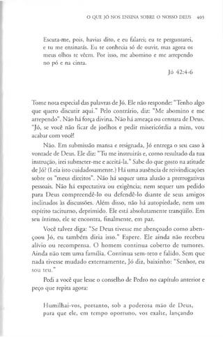 O QUE JÓ NOS ENSINA SOBRE O NOSSO DEUS 405
Escuta-me, pois, havias dito, e eu falarei; eu te perguntarei,
e tu me ensinarás. Eu te conhecia só de ouvir, mas agora os
meus olhos te vêem. Por isso, me abomino e me arrependo
no pó e na cinza.
Jó 42:4-6
Tome nota especial das palavras de Jó. Ele não responde: “Tenho algo
que quero discutir aqui.” Pelo contrário, diz: “Me abomino e me
arrependo”. Não há força divina. Não há ameaça ou censura de Deus.
“Jó, se você não ficar de joelhos e pedir misericórdia a mim, vou
acabar com você!
Não. Em submissão mansa e resignada, Jó entrega o seu caso à
vontade de Deus. Ele diz: “Tu me instruirás e, como resultado da tua
instrução, irei submeter-me e aceitá-la.” Sabe do que gosto na atitude
de Jó? (Leia isto cuidadosamente.) Há uma ausência de reivindicações
sobre os “meus direitos”. Não há sequer uma alusão a prerrogativas
pessoais. Não há expectativa ou exigência; nem sequer um pedido
para Deus compreendê-lo ou defendê-lo diante de seus amigos
inclinados às discussões. Além disso, não há autopiedade, nem um
espírito taciturno, deprimido. Ele está absolutamente tranquilo. Em
seu íntimo, ele se encontra, finalmente, em paz.
Você talvez diga: “Se Deus tivesse me abençoado como aben­
çoou Jó, eu também diria isso.” Espere. Ele ainda não recebeu
alívio ou recompensa. O homem continua coberto de tumores.
Ainda não tem uma família. Continua sem-teto e falido. Sem que
nada tivesse mudado externamente, Jó diz, baixinho: “Senhor, eu
sou teu.”
Pedi a você que lesse o conselho de Pedro no capítulo anterior e
peço que repita agora:
Humilhai-vos, portanto, sob a poderosa mão de Deus,
para que ele, em tempo oportuno, vos exalte, lançando
 