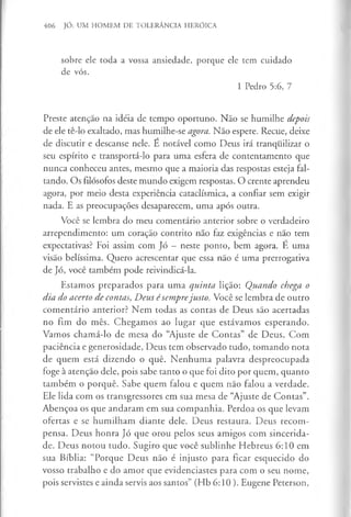 406 JÓ: UM HOMEM DE TOLERÂNCIA HERÓICA
sobre ele toda a vossa ansiedade, porque ele tem cuidado
de vós.
1 Pedro 5:6, 7
Preste atenção na idéia de tempo oportuno. Não se humilhe depois
de ele tê-lo exaltado, mas humilhe-se agora. Não espere. Recue, deixe
de discutir e descanse nele. E notável como Deus irá tranquilizar o
seu espírito e transportá-lo para uma esfera de contentamento que
nunca conheceu antes, mesmo que a maioria das respostas esteja fal­
tando. Os filósofos deste mundo exigem respostas. O crente aprendeu
agora, por meio desta experiência cataclísmica, a confiar sem exigir
nada. E as preocupações desaparecem, uma após outra.
Você se lembra do meu comentário anterior sobre o verdadeiro
arrependimento: um coração contrito não faz exigências e não tem
expectativas? Foi assim com Jó —neste ponto, bem agora. E uma
visão belíssima. Quero acrescentar que essa não é uma prerrogativa
de Jó, você também pode reivindicá-la.
Estamos preparados para uma quinta lição: Quando chega o
dia do acerto de contas, Deus é semprejusto. Você se lembra de outro
comentário anterior? Nem todas as contas de Deus são acertadas
no fim do mês. Chegamos ao lugar que estávamos esperando.
Vamos chamá-lo de mesa do “Ajuste de Contas” de Deus. Com
paciência e generosidade, Deus tem observado tudo, tomando nota
de quem está dizendo o quê. Nenhuma palavra despreocupada
foge à atenção dele, pois sabe tanto o que foi dito por quem, quanto
também o porquê. Sabe quem falou e quem não falou a verdade.
Ele lida com os transgressores em sua mesa de “Ajuste de Contas”.
Abençoa os que andaram em sua companhia. Perdoa os que levam
ofertas e se humilham diante dele. Deus restaura. Deus recom­
pensa. Deus honra Jó que orou pelos seus amigos com sincerida­
de. Deus notou tudo. Sugiro que você sublinhe Hebreus 6:10 em
sua Bíblia: “Porque Deus não é injusto para ficar esquecido do
vosso trabalho e do amor que evidenciastes para com o seu nome,
pois servistes e ainda servis aos santos” (Hb 6:10 ). Eugene Peterson,
 