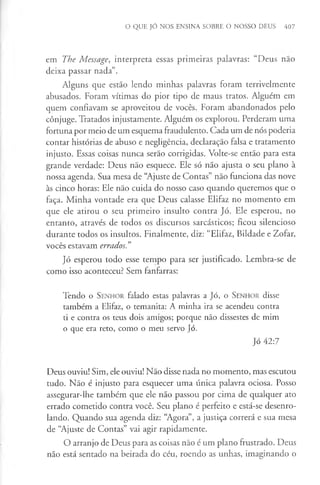 O QUE JÓ NOS ENSINA SOBRE O NOSSO DEUS 407
em The Message, interpreta essas primeiras palavras: “Deus nao
deixa passar nada”.
Alguns que estão lendo minhas palavras foram terrivelmente
abusados. Foram vítimas do pior tipo de maus tratos. Alguém em
quem confiavam se aproveitou de vocês. Foram abandonados pelo
cônjuge. Tratados injustamente. Alguém os explorou. Perderam uma
fortuna por meio de um esquema fraudulento. Cada um de nós poderia
contar histórias de abuso e negligência, declaração falsa e tratamento
injusto. Essas coisas nunca serão corrigidas. Volte-se então para esta
grande verdade: Deus não esquece. Ele só não ajusta o seu plano à
nossa agenda. Sua mesa de “Ajuste de Contas” não funciona das nove
às cinco horas: Ele não cuida do nosso caso quando queremos que o
faça. Minha vontade era que Deus calasse Elifaz no momento em
que ele atirou o seu primeiro insulto contra Jó. Ele esperou, no
entanto, através de todos os discursos sarcásticos; ficou silencioso
durante todos os insultos. Finalmente, diz: “Elifaz, Bildade e Zofar,
vocês estavam errados. ”
Jó esperou todo esse tempo para ser justificado. Lembra-se de
como isso aconteceu? Sem fanfarras:
Tendo o S enhor falado estas palavras a Jó, o S enhor disse
também a Elifaz, o temanita: A minha ira se acendeu contra
ti e contra os teus dois amigos; porque não dissestes de mim
o que era reto, como o meu servo Jó.
Jó 42:7
Deus ouviu! Sim, ele ouviu! Não disse nada no momento, mas escutou
tudo. Não é injusto para esquecer uma única palavra ociosa. Posso
assegurar-lhe também que ele não passou por cima de qualquer ato
errado cometido contra você. Seu plano é perfeito e está-se desenro­
lando. Quando sua agenda diz: “Agora”, a justiça correrá e sua mesa
de “Ajuste de Contas” vai agir rapidamente.
O arranjo de Deus para as coisas não é um plano frustrado. Deus
não está sentado na beirada do céu, roendo as unhas, imaginando o
 