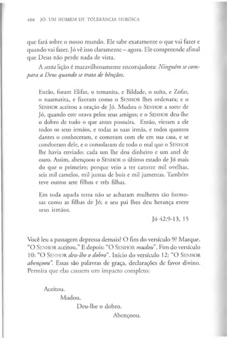 408 JÓ: UM HOMEM DE TOLERÂNCIA HERÓICA
que fará sobre o nosso mundo. Ele sabe exatamente o que vai fazer e
quando vai fazer. Jó vê isso claramente —agora. Ele compreende afinal
que Deus nao perde nada de vista.
A sexta lição é maravilhosamente encorajadora: Ninguém se com­
para a Deus quando se trata de bênçãos.
Então, foram Elifaz, o temanita, e Bildade, o suíta, e Zofar,
o naamatita, e fizeram como o S en h o r lhes ordenara; e o
S enhor aceitou a oração de Jó. Mudou o S enhor a sorte de
Jó, quando este orava pelos seus amigos; e o S enhor deu-lhe
o dobro de tudo o que antes possuíra. Então, vieram a ele
todos os seus irmãos, e todas as suas irmãs, e todos quantos
dantes o conheceram, e comeram com ele em sua casa, e se
condoeram dele, e o consolaram de todo o mal que o S enhor
lhe havia enviado; cada um lhe deu dinheiro e um anel de
ouro. Assim, abençoou o S en h o r o último estado de Jó mais
do que o primeiro; porque veio a ter catorze mil ovelhas,
seis mil camelos, mil juntas de bois e mil jumentas. Também
teve outros sete filhos e três filhas.
Em toda aquela terra não se acharam mulheres tão formo­
sas como as filhas de Jó; e seu pai lhes deu herança entre
seus irmãos.
Jó 42:9-13, 15
Você leu a passagem depressa demais? O fim do versículo 9? Marque.
“O S en h o r aceitou.” E depois: “O S e n h o r mudou . Fim do versículo
10: “O S en h o r deu-lhe o dobro”. Início do versículo 12: “O S en h o r
abençoou”
. Essas são palavras de graça, declarações de favor divino.
Permita que elas causem um impacto completo:
Aceitou.
Mudou.
Deu-lhe o dobro.
Abençoou.
 