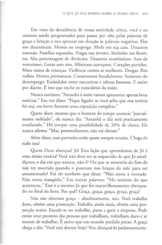 O QUE JÓ NOS ENSINA SOBRE O NOSSO DEUS 409
Em vista da decadência de nossa sociedade cética, você e eu
estamos sendo programados para passar por alto pelas palavras de
graça e bênção e nos apressar em direção às palavras negativas. Elas
nos desanimam. Mortes no emprego. Mofo em sua casa. Desastres
naturais. Famílias separadas. Pragas nas árvores. Incêndio nas flores­
tas. Alta porcentagem de divórcios. Desastres económicos. Atos de
terrorismo. Gente sem teto. Ministros corruptos. Corações partidos.
Maus tratos de crianças. Violência contra as mulheres. Drogas. Pais
vadios. Mortes prematuras. Construtores fraudulentos. Aumento do
desemprego. Escândalos entre executivos e atletas famosos. E assim
por diante. É isso que enche os noticiários da noite.
Nunca ouvimos: “Amanhã à noite vamos apresentar apenas boas
notícias.” Em vez disso: “Fique ligado: se você acha que essa notícia
foi má, em breve faremos uma exposição completa.”
Quero dizer, mesmo que o homem do tempo anuncie “parcial­
mente nublado”, ele nunca diz: “Amanhã o dia será praticamente
ensolarado.” Há sempre uma possibilidade de 20% de chuva. Ele
nunca afirma: “Mas, provavelmente, não vai chover.”
Além disso, suas previsões estão quase sempre erradas. Chega de
tudo isso!
Quem Deus abençoa? Jó! Esta lição que aprendemos de Jó é
uma ótima notícia! Você não deve ter se esquecido de que Jó amal­
diçoou o dia em que nasceu, não é? Ou que se ressentiu do fato de
não ter morrido quando o puseram nos braços da mãe para ser
amamentado? Foi ele também que disse: “Não estou à vontade.
Não estou tranquilo.” Em outras palavras: “Me ressinto do que
aconteceu.” Esse é o mesmo Jó que foi maravilhosamente abençoa­
do no final do livro. Por quê? Graça, graça, graça, graça, graça!
Nós não obtemos graça - absolutamente, não. Você trabalha
duro, obtém uma promoção. Trabalha ainda mais, obtém uma pro­
moção maior. Excede-se no trabalho, passa a gerir a empresa. Pode
então tirar proveito das pessoas que trabalham, trabalham duro e se
matam de trabalhar. E assim que um mundo perdido pensa. A graça
chega e diz: “Você está doente hoje? Vou abençoá-lo poderosamente.
 