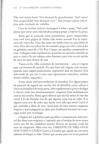 410 JÓ: UM HOMEM DE TOLERÂNCIA HERÓICA
Não está muito bem? Vou abençoá-lo grandemente. Você errou?
Está arrependido? Vou abençoar você.” Isso porque a graça não es­
pera pelo resultado do trabalho.
Uma de minhas maiores mensagens é sobre a graça. Você pode
pensar que tenho uma vida fabulosa porque prego a respeito da graça.
Antes que se acomode nesse pensamento, quero compartilhar
com você uma página de minha vida muito normal. Fui ao super­
mercado outro dia. Uma das coisas em minha lista era uma dúzia de
ovos. Meu alvo era colocá-los no carrinho, pagar por eles e colocá-los
na geladeira antes de o Dr. Ken Cooper me apanhar comprando os
ovos. Coloquei então rapidamente as sacolas no carrinho, transferi-as
para o carro e fiz um esforço sobre-humano para levar as seis sacolas
de uma vez para dentro de casa.
Tratava-se da velha economia de movimentos —uma só viagem
para um homem de verdade. Por que fazer três viagens com sucesso,
quando uma viagem praticamente impossível dará no mesmo? (Fui
informado de que isto é uma coisa tipicamente masculina: cérebro
direito-cérebro esquerdo.)
A esta altura você provavelmente já entendeu. Em algum ponto
do processo de segurar seis sacolas, tive de descobrir como colocar a
chave na fechadura da nossa porta, abrir rapidamente a porta e desligar
o alarme, tudo isso simultaneamente, enquanto fazia malabarismos
com as seis sacolas. Posso agora afirmar que não há meios de isso dar
certo! A lei de Murphy nos diz que alguma coisa tem de ceder. E se
alguma coisa tem de ceder, que sacola você acha que seria? Certo! A
que continha a dúzia de ovos. Senti pena de mim mesmo enquanto
limpava a massa pegajosa no chão, mas finalmente levantei-me e con­
segui andar sem escorregar.
Cheguei até a geladeira para guardar o remanescente lamentá­
vel dos doze ovos originais e, supondo que a bandeja de ovos estava
vazia, não fui tão cuidadoso quanto deveria ser quando ainda há
ovos no recipiente. Mais uma vez, OMELETE DE TRÊS OVOS
POR TO D O O CHÃO! Contei a Cynthia que aquele era um novo
método de limpar o chão. Deixei que secasse para ver se era possível
 