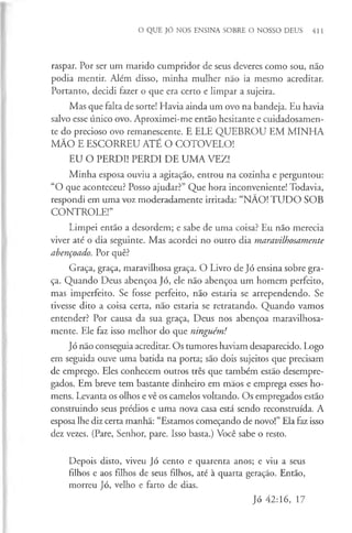 O QUE JÓ NOS ENSINA SOBRE O NOSSO DEUS 411
raspar. Por ser um marido cumpridor de seus deveres como sou, não
podia mentir. Além disso, minha mulher não ia mesmo acreditar.
Portanto, decidi fazer o que era certo e limpar a sujeira.
Mas que falta de sorte! Havia ainda um ovo na bandeja. Eu havia
salvo esse único ovo. Aproximei-me então hesitante e cuidadosamen­
te do precioso ovo remanescente. E ELE QUEBROU EM MINHA
MÃO E ESCORREU ATÉ O COTOVELO!
EU O PERDI! PERDI DE UMA VEZ!
Minha esposa ouviu a agitação, entrou na cozinha e perguntou:
“O que aconteceu? Posso ajudar?” Que hora inconveniente! Todavia,
respondi em uma voz moderadamente irritada: “NÃO! TU DO SOB
CONTROLE!”
Limpei então a desordem; e sabe de uma coisa? Eu não merecia
viver até o dia seguinte. Mas acordei no outro dia maravilhosamente
abençoado. Por quê?
Graça, graça, maravilhosa graça. O Livro de Jó ensina sobre gra­
ça. Quando Deus abençoa Jó, ele não abençoa um homem perfeito,
mas imperfeito. Se fosse perfeito, não estaria se arrependendo. Se
tivesse dito a coisa certa, nao estaria se retratando. Quando vamos
entender? Por causa da sua graça, Deus nos abençoa maravilhosa­
mente. Ele faz isso melhor do que ninguém!
Jó não conseguia acreditar. Os tumores haviam desaparecido. Logo
em seguida ouve uma batida na porta; são dois sujeitos que precisam
de emprego. Eles conhecem outros três que também estão desempre­
gados. Em breve tem bastante dinheiro em mãos e emprega esses ho­
mens. Levanta os olhos e vê os camelos voltando. Os empregados estão
construindo seus prédios e uma nova casa está sendo reconstruída. A
esposa lhe diz certa manhã: “Estamos começando de novo!” Ela faz isso
dez vezes. (Pare, Senhor, pare. Isso basta.) Você sabe o resto.
Depois disto, viveu Jó cento e quarenta anos; e viu a seus
filhos e aos filhos de seus filhos, até à quarta geração. Então,
morreu Jó, velho e farto de dias.
Jó 42:16, 17
 