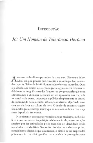 I n t r o d u ç ã o
Jó: Um Homem de Tolerância Heróica
escassez de heróis me perturbou durante anos. Não sou o único.
Meus amigos, pessoas que encontro e autores que leio concor-
dam que as fileiras de heróis ficaram notavelmente reduzidas. Quer
seja devido aos cínicos desta época que se agradam em enfatizar os
defeitos mais insignificantes dos famosos, ou porque aqueles que antes
admirávamos à distância deixaram de ser aprovados nos testes de
tornassol mais exatos, ou porque o público simplesmente se cansou
da síndrome do herói decaído; até a idéia de chamar alguém de herói
caiu em desfavor na cultura de hoje. O medo de encontrar algum
fato oculto que desmereça aquele que admiramos roubou a confiança
antes depositada em outros.
Não obstante, continuo convencido de que precisamos de heróis.
Sem levar em conta as imperfeições da humanidade, nossos corações
anseiam por ser estimulados pelos exemplos de idoneidade sendo
modelados na vida diária. Somos fortalecidos por vidas exemplares,
especialmente daqueles que alcançaram o direito de ser respeitados
pelo seu caráter, sacrifício, paciência e capacidade de prosseguir apesar
 