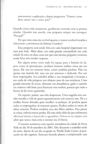 SATANÁS VS. JÓ - SEGUNDO ROUND 47
atentamente a explicação e depois perguntou: “Doutor, como
devo contar isso a meus pais?”1
Quando coisas más acontecem, geralmente ocorrem com as pessoas
erradas. Quando isso sucede, esta pergunta sempre nos persegue:
“Por quê?”
Por que uma coisa tão terrível quanto o tumor cerebral invadiu a
vida jovem e promissora de Johnny Gunther?
Essa pergunta está sendo feita em cada hospital importante em
meu país hoje. Além disso, em cada grande comunidade em cada
cidade há uma ou duas casas em que essa mesma pergunta continua
sendo feita sem receber resposta.
Em algum ponto nisto tudo há espaço para a história de Jó,
pois, como já aprendemos, nenhum homem melhor viveu em sua
época. Ele não era somente bom, como também piedoso. Não era
apenas um marido fiel, mas um pai amoroso e dedicado. Era um
bom empregador. Seu trabalho árduo e sua integridade o levaram a
um estilo de vida próspero nos últimos anos de sua existência. Com
grande extensão de terras, alimento em abundância, gado e camelos
em número suficiente para financiar seus sonhos, parecia que todo o
futuro de Jó estava garantido.
De repente, porém, sua vida despencou. Uma tragédia sem sen­
tido invadiu a vida de quem aparentemente não merecia isso. Ele e a
mulher foram deixados para recolher os pedaços. Jó perdera quase
todos os empregados; só restaram quatro. Perdera todos os meios de
obter sustento. Perdera também seus dez filhos adultos. Para piorar
as coisas, sofreria outras perdas. Ele não tinha idéia de que sofrimento
adicional injusto e imerecido o aguardava. Deitou-se na véspera sem
saber que nunca mais seria o mesmo em 24 horas.
O mesmo aconteceu com aqueles moradores da cidade de Nova
York no dia 10 de setembro de 2001. Eles deixaram o trabalho tarde
da noite, depois de um dia ocupado no World Trade Center, já pen­
sando no dia seguinte. Estavam fazendo planos e completando suas
 