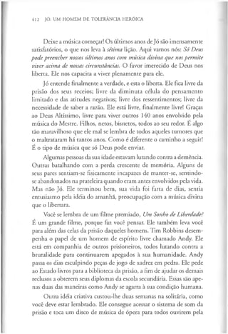 412 JÓ: UM HOMEM DE TOLERÂNCIA HERÓICA
Deixe a música começar! Os últimos anos de Jó são imensamente
satisfatórios, o que nos leva à sétima lição. Aqui vamos nós: Só Deus
pode preencher nossos últimos anos com música divina que nospermite
viver acima de nossas circunstâncias. O favor imerecido de Deus nos
liberta. Ele nos capacita a viver plenamente para ele.
Jó entende finalmente a verdade, e esta o liberta. Ele fica livre da
prisão dos seus receios; livre da diminuta célula do pensamento
limitado e das atitudes negativas; livre dos ressentimentos; livre da
necessidade de saber a razão. Ele está livre, finalmente livre! Graças
ao Deus Altíssimo, livre para viver outros 140 anos envolvido pela
música do Mestre. Filhos, netos, bisnetos, todos ao seu redor. É algo
tão maravilhoso que ele mal se lembra de todos aqueles tumores que
o maltrataram há tantos anos. Como é diferente o caminho a seguir!
É o tipo de música que só Deus pode enviar.
Algumas pessoas da sua idade estavam lutando contra a demência.
Outras batalhando com a perda crescente de memória. Alguns de
seus pares sentiam-se fisicamente incapazes de manter-se, sentindo-
se abandonados na prateleira quando eram antes envolvidos pela vida.
Mas não Jó. Ele terminou bem, sua vida foi farta de dias, sentia
entusiasmo pela idéia do amanhã, preocupação com a música divina
que o libertara.
Você se lembra de um filme premiado, Um Sonho de Liberdade?
É um grande filme, porque faz você pensar. Ele também leva você
para além das celas da prisão daqueles homens. Tim Robbins desem­
penha o papel de um homem de espírito livre chamado Andy. Ele
está em companhia de outros prisioneiros, todos lutando contra a
brutalidade para continuarem apegados à sua humanidade. Andy
passa os dias esculpindo peças de jogo de xadrez em pedra. Ele pede
ao Estado livros para a biblioteca da prisão, a fim de ajudar os demais
reclusos a obterem seus diplomas da escola secundária. Essas são ape­
nas duas das maneiras como Andy se agarra à sua condição humana.
Outra idéia criativa custou-lhe duas semanas na solitária, como
você deve estar lembrado. Ele consegue acessar o sistema de som da
prisão e toca um disco de música de ópera para todos ouvirem pela
 