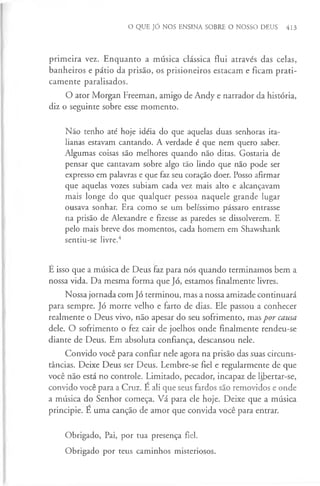 O QUE JÓ NOS ENSINA SOBRE O NOSSO DEUS 413
primeira vez. Enquanto a música clássica flui através das celas,
banheiros e pátio da prisão, os prisioneiros estacam e ficam prati­
camente paralisados.
O ator Morgan Freeman, amigo de Andy e narrador da história,
diz o seguinte sobre esse momento.
Não tenho até hoje idéia do que aquelas duas senhoras ita­
lianas estavam cantando. A verdade é que nem quero saber.
Algumas coisas são melhores quando não ditas. Gostaria de
pensar que cantavam sobre algo tão lindo que não pode ser
expresso em palavras e que faz seu coração doer. Posso afirmar
que aquelas vozes subiam cada vez mais alto e alcançavam
mais longe do que qualquer pessoa naquele grande lugar
ousava sonhar. Era como se um belíssimo pássaro entrasse
na prisão de Alexandre e fizesse as paredes se dissolverem. E
pelo mais breve dos momentos, cada homem em Shawshank
sentiu-se livre.4
E isso que a música de Deus faz para nós quando terminamos bem a
nossa vida. Da mesma forma que Jó, estamos finalmente livres.
Nossa jornada com Jó terminou, mas a nossa amizade continuará
para sempre. Jó morre velho e farto de dias. Ele passou a conhecer
realmente o Deus vivo, não apesar do seu sofrimento, mas por causa
dele. O sofrimento o fez cair de joelhos onde finalmente rendeu-se
diante de Deus. Em absoluta confiança, descansou nele.
Convido você para confiar nele agora na prisão das suas circuns­
tâncias. Deixe Deus ser Deus. Lembre-se fiel e regularmente de que
você não está no controle. Limitado, pecador, incapaz de libertar-se,
convido você para a Cruz. E ali que seus fardos são removidos e onde
a música do Senhor começa. Vá para ele hoje. Deixe que a música
principie. E uma canção de amor que convida você para entrar.
Obrigado, Pai, por tua presença fiel.
Obrigado por teus caminhos misteriosos.
 